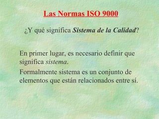 Las Normas ISO 9000

 ¿Y qué significa Sistema de la Calidad?


En primer lugar, es necesario definir que
significa sistema.
Formalmente sistema es un conjunto de
elementos que están relacionados entre sí.
 
