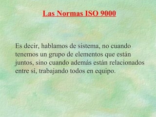 Las Normas ISO 9000



Es decir, hablamos de sistema, no cuando
tenemos un grupo de elementos que están
juntos, sino cuando además están relacionados
entre sí, trabajando todos en equipo.
 
