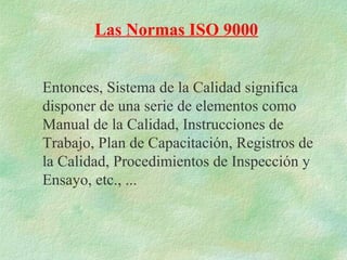 Las Normas ISO 9000


Entonces, Sistema de la Calidad significa
disponer de una serie de elementos como
Manual de la Calidad, Instrucciones de
Trabajo, Plan de Capacitación, Registros de
la Calidad, Procedimientos de Inspección y
Ensayo, etc., ...
 