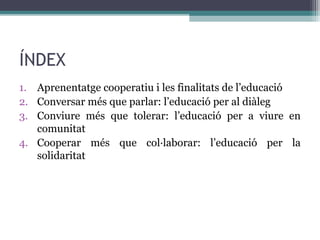 ÍNDEX
1. Aprenentatge cooperatiu i les finalitats de l’educació
2. Conversar més que parlar: l’educació per al diàleg
3. Conviure més que tolerar: l’educació per a viure en
comunitat
4. Cooperar més que col·laborar: l’educació per la
solidaritat

 