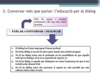 2. Conversar més que parlar: l’educació per al diàleg
S’ha de parlar i escoltar
atentament allò que diu l’altra
persona.

1. El diàleg ha d’estar impregnat d’amor profund
1. El diàleg ha d’estar impregnat d’amor profund
2. No hi ha diàleg si una de les dues parts manté una actitud arrogant
2. No hi ha diàleg si una de les dues parts manté una actitud arrogant
3. No hi ha diàleg sense una fe profunda en les possibilitats de que aquells
3. No hi ha diàleg sense una fe profunda en les possibilitats de que aquells
amb qui es dialoga, en la seva capacitat de superar-se
amb qui es dialoga, en la seva capacitat de superar-se
4. No hi ha diàleg si aquells que dialoguen no tenen l’esperança de que el seu
4. No hi ha diàleg si aquells que dialoguen no tenen l’esperança de que el seu
treball acabe donant fruit
treball acabe donant fruit
5. No hi ha diàleg entre dos persones si aquest no està presidit per una
5. No hi ha diàleg entre dos persones si aquest no està presidit per una
reflexió crítica sobre el món
reflexió crítica sobre el món

 