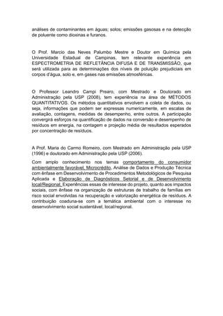 análises de contaminantes em águas; solos; emissões gasosas e na detecção
de poluente como dioxinas e furanos.
O Prof. Marcio das Neves Palumbo Mestre e Doutor em Química pela
Universidade Estadual de Campinas, tem relevante experiência em
ESPECTROMETRIA DE REFLETÂNCIA DIFUSA E DE TRANSMISSÃO, que
será utilizada para as determinações dos níveis de poluição prejudiciais em
corpos d’água, solo e, em gases nas emissões atmosféricas.
O Professor Leandro Campi Prearo, com Mestrado e Doutorado em
Administração pela USP (2008), tem experiência na área de MÉTODOS
QUANTITATIVOS. Os métodos quantitativos envolvem a coleta de dados, ou
seja, informações que podem ser expressas numericamente, em escalas de
avaliação, contagens, medidas de desempenho, entre outros. A participação
convergirá esforços na quantificação de dados na conversão e desempenho de
resíduos em energia, na contagem e projeção média de resultados esperados
por concentração de resíduos.
A Prof. Maria do Carmo Romeiro, com Mestrado em Administração pela USP
(1996) e doutorado em Administração pela USP (2006).
Com amplo conhecimento nos temas comportamento do consumidor
ambientalmente favorável, Microcrédito, Análise de Dados e Produção Técnica
com ênfase em Desenvolvimento de Procedimentos Metodológicos de Pesquisa
Aplicada e Elaboração de Diagnósticos Setorial e de Desenvolvimento
local/Regional, Experiências essas de interesse do projeto, quanto aos impactos
sociais, com ênfase na organização de estruturas de trabalho de famílias em
risco social envolvidas na recuperação e valorização energética de resíduos. A
contribuição coaduna-se com a temática ambiental com o interesse no
desenvolvimento social sustentável, local/regional.
 