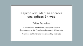 Reproducibilidad en torno a
una aplicación web
Pablo Bernabeu
Estudiante de doctorado y docente auxiliar
Departamento de Psicología, Lancaster University
Miembro del Software Sustainability Institute
 