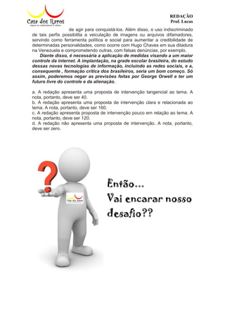 REDAÇÃO
Prof. Lucas
de agir para conquistá-los. Além disso, o uso indiscriminado
de tais perfis possibilita a veiculação de imagens ou arquivos difamadores,
servindo como ferramenta política e social para aumentar a credibilidade de
determinadas personalidades, como ocorre com Hugo Chaves em sua ditadura
na Venezuela e comprometendo outras, com falsas denúncias, por exemplo.
Diante disso, é necessária a aplicação de medidas visando a um maior
controle da internet. A implantação, na grade escolar brasileira, do estudo
dessas novas tecnologias de informação, incluindo as redes sociais, e a,
consequente , formação crítica dos brasileiros, seria um bom começo. Só
assim, poderemos negar as previsões feitas por George Orwell e ter um
futuro livre do controle e da alienação.
a. A redação apresenta uma proposta de intervenção tangencial ao tema. A
nota, portanto, deve ser 40.
b. A redação apresenta uma proposta de intervenção clara e relacionada ao
tema. A nota, portanto, deve ser 160.
c. A redação apresenta proposta de intervenção pouco em relação ao tema. A
nota, portanto, deve ser 120.
d. A redação não apresenta uma proposta de intervenção. A nota, portanto,
deve ser zero.
Então...
Vai encarar nosso
desafio??
 