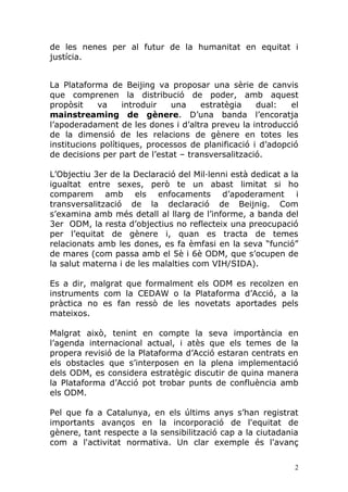 de les nenes per al futur de la humanitat en equitat i
justícia.


La Plataforma de Beijing va proposar una sèrie de canvis
que comprenen la distribució de poder, amb aquest
propòsit    va     introduir  una     estratègia    dual:   el
mainstreaming de gènere. D’una banda l’encoratja
l’apoderadament de les dones i d’altra preveu la introducció
de la dimensió de les relacions de gènere en totes les
institucions polítiques, processos de planificació i d’adopció
de decisions per part de l’estat – transversalització.

L’Objectiu 3er de la Declaració del Mil·lenni està dedicat a la
igualtat entre sexes, però te un abast limitat si ho
comparem amb els enfocaments d’apoderament i
transversalització de la declaració de Beijnig. Com
s’examina amb més detall al llarg de l’informe, a banda del
3er ODM, la resta d’objectius no reflecteix una preocupació
per l’equitat de gènere i, quan es tracta de temes
relacionats amb les dones, es fa èmfasi en la seva “funció”
de mares (com passa amb el 5è i 6è ODM, que s’ocupen de
la salut materna i de les malalties com VIH/SIDA).

Es a dir, malgrat que formalment els ODM es recolzen en
instruments com la CEDAW o la Plataforma d’Acció, a la
pràctica no es fan ressò de les novetats aportades pels
mateixos.

Malgrat això, tenint en compte la seva importància en
l’agenda internacional actual, i atès que els temes de la
propera revisió de la Plataforma d’Acció estaran centrats en
els obstacles que s’interposen en la plena implementació
dels ODM, es considera estratègic discutir de quina manera
la Plataforma d’Acció pot trobar punts de confluència amb
els ODM.

Pel que fa a Catalunya, en els últims anys s’han registrat
importants avanços en la incorporació de l'equitat de
gènere, tant respecte a la sensibilització cap a la ciutadania
com a l'activitat normativa. Un clar exemple és l'avanç

                                                              2
 