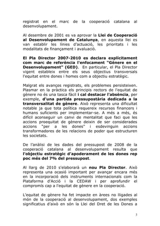 registrat en el marc      de   la   cooperació   catalana   al
desenvolupament.

Al desembre de 2001 es va aprovar la Llei de Cooperació
al Desenvolupament de Catalunya, en aquesta llei es
van establir les línies d’actuació, les prioritats i les
modalitats de finançament i avaluació.

El Pla Director 2007-2010 es declara explícitament
com marc de referència l'enfocament “Gènere en el
Desenvolupament” (GED). En particular, el Pla Director
vigent estableix entre els seus objectius transversals
l'equitat entre dones i homes com a objectiu estratègic.

Malgrat els avanços registrats, els problemes persisteixen.
Plasmar en la pràctica els principis rectors de l'equitat de
gènere no és una tasca fàcil i cal destacar l'absència, per
exemple, d'una partida pressupostària dedicada a la
transversalitat de gènere. Això representa una dificultat
notable ja que tota política requereix recursos financers i
humans suficients per implementar-se. A més a més, és
difícil aconseguir un canvi de mentalitat que faci que les
accions proequitat de gènere deixin de ser considerades
accions “per a les dones” i esdevinguin accions
transformadores de les relacions de poder que estructuren
les societats.

De l’anàlisi de les dades del pressupost de 2008 de la
cooperació catalana al desenvolupament resulta que
l'objectiu estratègic d’apoderament de les dones rep
poc més del 7% del pressupost.

Al llarg de 2010 s'elaborarà un nou Pla Director. Això
representa una ocasió important per avançar encara més
en la incorporació dels instruments internacionals com la
Plataforma d'Acció i la CEDAW i per aprofundir el
compromís cap a l'equitat de gènere en la cooperació.

L’equitat de gènere ha fet impacte en àrees no lligades al
món de la cooperació al desenvolupament, dos exemples
significatius d’això en són la Llei del Dret de les Dones a

                                                             3
 