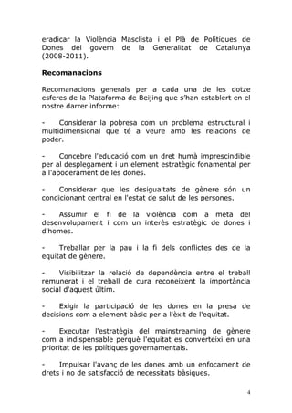 eradicar la Violència Masclista i el Plà de Polìtiques de
Dones del govern de la Generalitat de Catalunya
(2008-2011).

Recomanacions

Recomanacions generals per a cada una de les dotze
esferes de la Plataforma de Beijing que s’han establert en el
nostre darrer informe:

-    Considerar la pobresa com un problema estructural i
multidimensional que té a veure amb les relacions de
poder.

-     Concebre l'educació com un dret humà imprescindible
per al desplegament i un element estratègic fonamental per
a l'apoderament de les dones.

-    Considerar que les desigualtats de gènere són un
condicionant central en l'estat de salut de les persones.

-   Assumir el fi de la violència com a meta del
desenvolupament i com un interès estratègic de dones i
d'homes.

-    Treballar per la pau i la fi dels conflictes des de la
equitat de gènere.

-    Visibilitzar la relació de dependència entre el treball
remunerat i el treball de cura reconeixent la importància
social d'aquest últim.

-    Exigir la participació de les dones en la presa de
decisions com a element bàsic per a l'èxit de l'equitat.

-     Executar l'estratègia del mainstreaming de gènere
com a indispensable perquè l'equitat es converteixi en una
prioritat de les polítiques governamentals.

-    Impulsar l'avanç de les dones amb un enfocament de
drets i no de satisfacció de necessitats bàsiques.

                                                            4
 