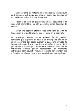 -    Dialogar amb els mitjans de comunicació perquè siguin
un instrument estratègic per al canvi social que impliqui el
reconeixement dels drets de les dones.

-   Reconèixer que el desenvolupament sostenible i la
seguretat alimentària no són possibles sense l'equitat de
gènere.

-    Exigir una especial atenció a les condicions de vida de
les nenes i la importància del seu rol actiu en la societat.

La campanya “Mou-te per la Igualtat. És de justícia”
considera que el procés de revisió de Beijing+15 brinda un
excel•lent marc per poder avaluar a quin punt es troba la
implementació de les seves esferes prioritàries, tant a nivell
global com a Catalunya. Instruments internacionals com la
Plataforma d'Acció poden representar, en moments
estratègics com aquest, impulsos centrals per avançar cap
a l'equitat de gènere i cap a una societat més democràtica.




                                                             5
 