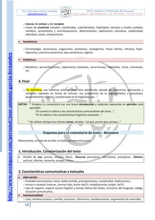 http://www.avempace.com/personal/jose-antonio-garcia-fernandez 
Prof. José Antonio García Fernández DPTO. LENGUA Y LITERATURA- IES Avempace 
jagarcia@avempace.com C/ Islas Canarias, 5 - 50015 ZARAGOZA - Telf.: 976 5186 66 - Fax: 976 73 01 69 
10 
o marcas del emisor y del receptor 
o clases de oraciones (simples, coordinadas, subordinadas); hipérbatos; tiempos y modos verbales; nombres, pronombres y nominalizaciones; determinantes; adjetivación valorativa, subjetividad; adverbios; nexos; interjecciones. 
 Semánticas: 
o Terminología: tecnicismos, vulgarismos, préstamos, neologismos, frases hechas, refranes; hiper- hiponimia; sinonimia-antonimia; ejes semánticos; registro 
 Estilísticas: 
o Metáforas, personificaciones, repeticiones (isotopías, recurrencias), hipérboles, ritmo, sinestesias, etc. 
4. Final 
o "En definitiva, nos hallamos ante un texto bien planificado, dotado de coherencia, adecuación y cohesión, expuesto en forma de artículo, con predominio de lo argumentativo y persuasivo, aparentemente objetivo, caracterizado en lo lingüístico por..." 
NOTAS: * Empieza tu comentario con una breve introducción y redáctalo separando en párrafos cada apartado: “En cuanto se refiere a las características comunicativas del texto…”, “En lo relativo a las características lingüístico-textuales…” * No utilices siempre los mismos nexos, varíalos: “ya que, puesto que, porque…” 
Esquema para el comentario de texto – Resumen 
Básicamente, se trata de escribir un texto con esta estructura: 
1. Introducción. Caracterización del texto 
 Ámbito de uso: prensa, revistas, libros… Discurso persuasivo, informativo, preceptivo… Género: artículo, informe, memoria, ensayo, crítica… 
2. Características comunicativas y textuales  Adecuación: 
o finalidad comunicativa; ironía, doble sentido; presuposiciones, complicidad, implicaciones… 
o emisor y receptor (marcas, ¿emisor-tipo, lector-tipo?), modalizaciones (subjet. del E) 
o tipo de registro, espacio (canal elegido) y tiempo (fecha del texto), funciones del lenguaje; código, situación comunicativa…  Intertextualidad: 
o citas, nombres propios, comillas, alusiones, referencias, reelaboraciones, argumentos de autoridad...  