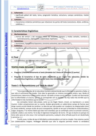 http://www.avempace.com/personal/jose-antonio-garcia-fernandez 
Prof. José Antonio García Fernández DPTO. LENGUA Y LITERATURA- IES Avempace 
jagarcia@avempace.com C/ Islas Canarias, 5 - 50015 ZARAGOZA - Telf.: 976 5186 66 - Fax: 976 73 01 69 
11 
 Coherencia: 
o significado global del texto, tema, progresión temática, estructura, campos semánticos, niveles lingüísticos…  Cohesión: 
o mecanismos sintáctico-semánticos que relacionan las partes del texto (conectores, deixis, anáforas, catáforas…) 
3. Características lingüísticas  Morfosintácticas: 
o marcas del emisor y del receptor, clases de oraciones, tiempos y modos verbales, nombres y nominalizaciones, adjetivación, subjetividad, hipérbatos  Semánticas: 
o tecnicismos, hiperonimia-hiponimia, sinonimia-antonimia, ejes semánticos  Estilísticas: 
o metáforas, personificaciones, repeticiones (isotopías, recurrencias), hipérboles, ritmo, sinestesias, etc. 
4. Final 
o En definitiva, nos hallamos ante un texto... 
TEXTOS PARA RESUMIR Y COMENTAR 
 Pregunta 1) Resuma brevemente el texto (alrededor de 5 líneas de extensión) [2 puntos] 
 Pregunta 2) Caracterice el tipo de texto atendiendo a sus rasgos más relevantes. Señale las características lingüísticas y estilísticas del texto más relevantes [2 puntos] 
Texto 1- El Romanticismo y el “mal du siècle” 
"Una esquinada idea de la naturaleza humana sobreentiende que la felicidad es pancista y boba, y que sólo el sufrimiento es creador. Esta idea ha generado un sistema conceptual entero, que, desde el romanticismo, determina nuestro estilo cultural: «Sé bello y triste» era la consigna. Cundió una fascinación por la enfermedad y la locura, que no se corresponde con la realidad. No hay nada más terrible que la enfermedad ni más monótono que la locura. Los conceptos tienen vida propia, como ya vio Hegel. Nacen, crecen, se reproducen y a veces mueren. Urden conspiraciones por su cuenta. Acaban generando un subterráneo campo de fuerzas que dirige nuestra acción desde las sombras. La idea de que sólo pueden ser creadores los desgraciados tiene un envés evidente, aunque oculto de puro transparente, donde se lee que la felicidad es embrutecedora, vulgar, burguesa. Y lo mismo habría que decir de la bondad, que se contempla como la sumisión rutinaria, cobarde y boba a una norma. Ya lo dijo el ingenioso transgresor de turno: «El que es bueno es porque no tiene valor para ser otra cosa.» Con semejante panorama, cualquier alma refinada querría ser desdichada o perversa. (…) Triunfa, pues, la idea de que la felicidad es embrutecedora y el mal es creador. Este sistema cuenta con colaboradores insignes. Heidegger defendió que sólo la angustia permitía revelar la verdadera 
5 
10 
15  