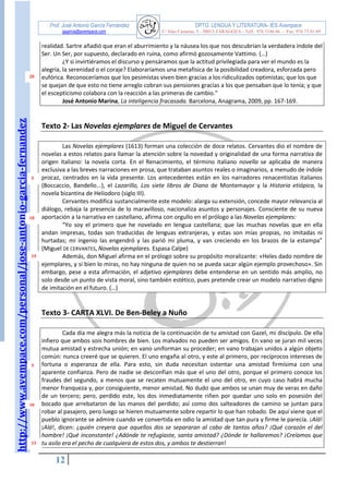 http://www.avempace.com/personal/jose-antonio-garcia-fernandez 
Prof. José Antonio García Fernández DPTO. LENGUA Y LITERATURA- IES Avempace 
jagarcia@avempace.com C/ Islas Canarias, 5 - 50015 ZARAGOZA - Telf.: 976 5186 66 - Fax: 976 73 01 69 
12 
realidad. Sartre añadió que eran el aburrimiento y la náusea los que nos descubrían la verdadera índole del Ser. Un Ser, por supuesto, declarado en ruina, como afirmó gozosamente Vattimo. (…) 
¿Y si invirtiéramos el discurso y pensáramos que la actitud privilegiada para ver el mundo es la alegría, la serenidad o el coraje? Elaboraríamos una metafísica de la posibilidad creadora, esforzada pero eufórica. Reconoceríamos que los pesimistas viven bien gracias a los ridiculizados optimistas; que los que se quejan de que esto no tiene arreglo cobran sus pensiones gracias a los que pensaban que lo tenía; y que el escepticismo colabora con la reacción a las primeras de cambio." José Antonio Marina, La inteligencia fracasada. Barcelona, Anagrama, 2009, pp. 167-169. 
Texto 2- Las Novelas ejemplares de Miguel de Cervantes 
Las Novelas ejemplares (1613) forman una colección de doce relatos. Cervantes dio el nombre de novelas a estos relatos para llamar la atención sobre la novedad y originalidad de una forma narrativa de origen italiano: la novela corta. En el Renacimiento, el término italiano novella se aplicaba de manera exclusiva a las breves narraciones en prosa, que trataban asuntos reales o imaginarios, a menudo de índole procaz, centrados en la vida presente. Los antecedentes están en los narradores renacentistas italianos (Boccaccio, Bandello...), el Lazarillo, Los siete libros de Diana de Montemayor y la Historia etiópica, la novela bizantina de Heliodoro (siglo III). Cervantes modifica sustancialmente este modelo: alarga su extensión, concede mayor relevancia al diálogo, rebaja la presencia de lo maravilloso, nacionaliza asuntos y personajes. Consciente de su nueva aportación a la narrativa en castellano, afirma con orgullo en el prólogo a las Novelas ejemplares: “Yo soy el primero que he novelado en lengua castellana; que las muchas novelas que en ella andan impresas, todas son traducidas de lenguas extranjeras, y estas son mías propias, no imitadas ni hurtadas; mi ingenio las engendró y las parió mi pluma, y van creciendo en los brazos de la estampa” (Miguel DE CERVANTES, Novelas ejemplares. Espasa Calpe) Además, don Miguel afirma en el prólogo sobre su propósito moralizante: «Heles dado nombre de ejemplares, y si bien lo miras, no hay ninguna de quien no se pueda sacar algún ejemplo provechoso». Sin embargo, pese a esta afirmación, el adjetivo ejemplares debe entenderse en un sentido más amplio, no solo desde un punto de vista moral, sino también estético, pues pretende crear un modelo narrativo digno de imitación en el futuro. (…) 
Texto 3- CARTA XLVI. De Ben-Beley a Nuño 
Cada día me alegra más la noticia de la continuación de tu amistad con Gazel, mi discípulo. De ella infiero que ambos sois hombres de bien. Los malvados no pueden ser amigos. En vano se juran mil veces mutua amistad y estrecha unión; en vano uniforman su proceder; en vano trabajan unidos a algún objeto común: nunca creeré que se quieren. El uno engaña al otro, y este al primero, por recíprocos intereses de fortuna o esperanza de ella. Para esto, sin duda necesitan ostentar una amistad firmísima con una aparente confianza. Pero de nadie se desconfían más que el uno del otro, porque el primero conoce los fraudes del segundo, a menos que se recaten mutuamente el uno del otro, en cuyo caso habrá mucha menor franqueza y, por consiguiente, menor amistad. No dudo que ambos se unan muy de veras en daño de un tercero; pero, perdido este, los dos inmediatamente riñen por quedar uno solo en posesión del bocado que arrebataron de las manos del perdido; así como dos salteadores de camino se juntan para robar al pasajero, pero luego se hieren mutuamente sobre repartir lo que han robado. De aquí viene que el pueblo ignorante se admire cuando ve convertida en odio la amistad que tan pura y firme le parecía. ¡Alá! ¡Alá!, dicen: ¿quién creyera que aquellos dos se separaran al cabo de tantos años? ¡Qué corazón el del hombre! ¡Qué inconstante! ¿Adónde te refugiaste, santa amistad? ¿Dónde te hallaremos? ¡Creíamos que tu asilo era el pecho de cualquiera de estos dos, y ambos te destierran! 
20 
5 
10 
15 
5 
15 
10  