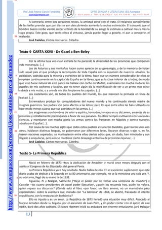 http://www.avempace.com/personal/jose-antonio-garcia-fernandez 
Prof. José Antonio García Fernández DPTO. LENGUA Y LITERATURA- IES Avempace 
jagarcia@avempace.com C/ Islas Canarias, 5 - 50015 ZARAGOZA - Telf.: 976 5186 66 - Fax: 976 73 01 69 
13 
5 
10 Al contrario, entre dos corazones rectos, la amistad crece con el trato. El recíproco conocimiento de las bellas prendas que por días se van descubriendo aumenta la mutua estimación. El consuelo que el hombre bueno recibe viendo crecer el fruto de la bondad de su amigo le estimula a cultivar más y más la suya propia. Este gozo, que tanto eleva al virtuoso, jamás puede llegar a gozarle, ni aun a conocerle, el malvado. José Cadalso, Cartas marruecas. Cátedra. 
Texto 4- CARTA XXVII - De Gazel a Ben-Beley 
Por la última tuya veo cuán extraña te ha parecido la diversidad de las provincias que componen esta monarquía. (...) Los de Asturias y sus montañas hacen sumo aprecio de su genealogía, y de la memoria de haber sido aquel país el que produjo la reconquista de toda España con la expulsión de nuestros abuelos. Su población, sobrada para la miseria y estrechez de la tierra, hace que un número considerable de ellos se empleen continuamente en la capital de España en la librea, que es la clase inferior de criados; de modo que si yo fuese natural de este país y me hallase con coche en Madrid, examinara con mucha madurez los papeles de mis cocheros y lacayos, por no tener algún día la mortificación de ver a un primo mío echar cebada a mis mulas, o a uno de mis tíos limpiarme los zapatos. (...) Los castellanos son, de todos los pueblos del mundo, los que merecen la primacía en línea de lealtad. (...) Extremadura produjo los conquistadores del nuevo mundo y ha continuado siendo madre de insignes guerreros. Sus padres son poco afectos a las letras; pero los que entre ellos las han cultivado no han tenido menos suceso que sus patriotas en las armas. (...) Los aragoneses son hombres de valor y espíritu, honrados, tenaces en su dictamen, amantes de su provincia y notablemente preocupados a favor de sus paisanos. En otros tiempos cultivaron con suceso las ciencias, y manejaron con mucha gloria las armas contra los franceses en Nápoles y contra nuestros abuelos en España (...). Por causa de los muchos siglos que todos estos pueblos estuvieron divididos, guerrearon unos con otros, hablaron distintas lenguas, se gobernaron por diferentes leyes, llevaron diversos trajes y, en fin, fueron naciones separadas, se mantuvieron entre ellos ciertos odios que, sin duda, han minorado y aun llegado a aniquilarse, pero aún se mantiene cierto desapego entre los de provincias lejanas (...). José Cadalso, Cartas marruecas. Cátedra. 
Texto 5- La Primera República 
Nació en febrero de 1873 –tras la abdicación de Amadeo– y murió once meses después con el asalto al Congreso de los Diputados del general Pavía. La Primera República yace hoy olvidada. Nadie habla de ella. En el excelente suplemento que este diario acaba de dedicar a la Segunda en su 80 aniversario, por ejemplo, no se la menciona una sola vez. Y, no obstante, llegó de su mano la de 1931. Figueroa, Pi y Margall, Salmerón (“Dejó el poder por no firmar una sentencia de muerte”) y Castelar –los cuatro presidentes de aquel poder Ejecutivo–, ¿quién los recuerda hoy, quién los valora, quién repasa sus discursos? ¿Dónde está el libro –por favor, un libro ameno, no un mamotreto para especialistas– sobre la aventura que, iniciada con “La Gloriosa” de 1868, se abortó, fracasado el intento republicano, con la restauración borbónica? Ello es injusto y es un error. La República de 1873 heredó una situación muy difícil. Abocado al fracaso Amadeo desde su llegada, por el asesinato de Juan Prim, y sin poder contar con el apoyo de casi nadie, duró dos años caóticos. El nuevo régimen inició su andadura con enorme entusiasmo, juró trabajar 
10 
20 
5 
10 
15 
20  
