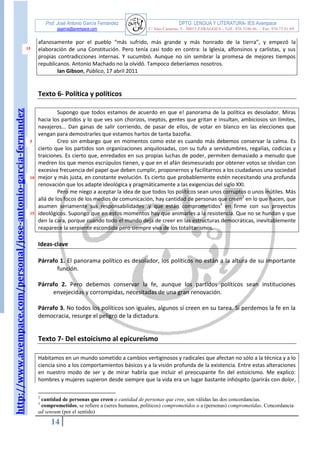http://www.avempace.com/personal/jose-antonio-garcia-fernandez 
Prof. José Antonio García Fernández DPTO. LENGUA Y LITERATURA- IES Avempace 
jagarcia@avempace.com C/ Islas Canarias, 5 - 50015 ZARAGOZA - Telf.: 976 5186 66 - Fax: 976 73 01 69 
14 
15 
5 
10 
15 afanosamente por el pueblo “más sufrido, más grande y más honrado de la tierra”, y empezó la elaboración de una Constitución. Pero tenía casi todo en contra: la Iglesia, alfonsinos y carlistas, y sus propias contradicciones internas. Y sucumbió. Aunque no sin sembrar la promesa de mejores tiempos republicanos. Antonio Machado no la olvidó. Tampoco deberíamos nosotros. Ian Gibson, Público, 17 abril 2011 
Texto 6- Política y políticos 
Supongo que todos estamos de acuerdo en que e! panorama de la política es desolador. Miras hacia los partidos y lo que ves son chorizos, ineptos, gentes que gritan e insultan, ambiciosos sin límites, navajeros... Dan ganas de salir corriendo, de pasar de ellos, de votar en blanco en las elecciones que vengan para demostrarles que estamos hartos de tanta bazofia. Creo sin embargo que en momentos como este es cuando más debemos conservar la calma. Es cierto que los partidos son organizaciones anquilosadas, con su tufo a servidumbres, regalías, codicias y traiciones. Es cierto que, enredados en sus propias luchas de poder, permiten demasiado a menudo que medren los que menos escrúpulos tienen, y que en el afán desmesurado por obtener votos se olvidan con excesiva frecuencia del papel que deben cumplir, proponernos y facilitarnos a los ciudadanos una sociedad mejor y más justa, en constante evolución. Es cierto que probablemente estén necesitando una profunda renovación que los adapte ideológica y pragmáticamente a las exigencias del siglo XXI. 
Pero me niego a aceptar la idea de que todos los políticos sean unos corruptos o unos inútiles. Más allá de los focos de los medios de comunicación, hay cantidad de personas que creen2 en lo que hacen, que asumen seriamente sus responsabilidades .y que están comprometidos3 en firme con sus proyectos ideológicos. Supongo que en estos momentos hay que animarles a la resistencia. Que no se hundan y que den la cara, porque cuando todo el mundo deja de creer en las estructuras democráticas, inevitablemente reaparece la serpiente escondida pero siempre viva de los totalitarismos. 
Ideas-clave 
Párrafo 1. El panorama político es desolador, los políticos no están a la altura de su importante función. 
Párrafo 2. Pero debemos conservar la fe, aunque los partidos políticos sean instituciones envejecidas y corrompidas, necesitadas de una gran renovación. 
Párrafo 3. No todos los políticos son iguales, algunos sí creen en su tarea. Si perdemos la fe en la democracia, resurge el peligro de la dictadura. 
Texto 7- Del estoicismo al epicureísmo 
Habitamos en un mundo sometido a cambios vertiginosos y radicales que afectan no sólo a la técnica y a lo ciencia sino a los comportamientos básicos y a la visión profunda de la existencia. Entre estas alteraciones en nuestro modo de ser y de mirar habría que incluir el preocupante fin del estoicismo. Me explico: hombres y mujeres supieron desde siempre que la vida era un lugar bastante inhóspito (parirás con dolor, 
2 cantidad de personas que creen o cantidad de personas que cree, son válidas las dos concordancias. 
3 comprometidos, se refiere a (seres humanos, políticos) comprometidos o a (personas) comprometidas. Concordancia ad sensum (por el sentido)  