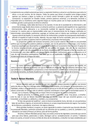 http://www.avempace.com/personal/jose-antonio-garcia-fernandez 
Prof. José Antonio García Fernández DPTO. LENGUA Y LITERATURA- IES Avempace 
jagarcia@avempace.com C/ Islas Canarias, 5 - 50015 ZARAGOZA - Telf.: 976 5186 66 - Fax: 976 73 01 69 
16 
10 
15 
20 
25 
5 
10 
15 complementa esa unidad sustancial que tiene su expresión histórica y actual en una literatura que está a la altura -si no por encima- de las mejores. Todos los países que tienen al español como lengua propia aportan sus matices y dejan su huella en un tronco común formado a partir de muchos siglos de convivencia. La expansión en Estados Unidos, primera potencia universal, y la demanda creciente e imparable para su enseñanza como segunda lengua en muchos países son la mejor prueba de esta feliz realidad, ganada a pulso gracias al esfuerzo colectivo. Sin embargo, nadie debe dormirse en los laureles. El reto de la sociedad de la información y del conocimiento exige desde ahora mismo un esfuerzo continuo. La presencia del español en los organismos internacionales debe adecuarse a su reconocida cualidad de segunda lengua en la comunicación universal. En nuestro país es imprescindible evitar que el reconocimiento de las lenguas cooficiales en determinadas comunidades autónomas suponga un rechazo para el idioma que constituye la principal riqueza cultural de España. Es necesario reforzar las instituciones y ampliar los presupuestos destinados a difundir el español en todo el mundo. Además, hay que exigir de forma razonable, pero con la máxima firmeza, que se utilice al máximo nivel en conferencias y reuniones internacionales. 
Su proyección a través del Instituto Cervantes y de la acción exterior del Estado es una prioridad política que incumbe a los poderes públicos y también, por vía de patrocinio o mecenazgo, a las muchas empresas españolas que desempeñan un papel de primera fila en la economía internacional. El apoyo de la Corona está garantizado porque se trata de una política de Estado, más allá de las coyunturas concretas. A partir del alto patronazgo de las Reales Academias, que corresponde al Rey de acuerdo con la Constitución, esta labor alcanza una imprescindible dimensión institucional, como se demuestra en el caso de esta Gramática panhispánica, una obra que es un espléndido fruto de la contribución de las Academias al éxito de la lengua de todos. 
Resumen 1 
La nueva Gramática panhispánica, presentada en Colombia, muestra la pujanza del español, así como la enorme variedad de acentos con que es hablado en el mundo. Pero no debemos dormirnos, hay que potenciar su uso en España y proyectarlo a nivel internacional a través de las instituciones del Estado, el Instituto Cervantes, las Reales Academias y las empresas españolas, con el apoyo de la Corona. 
Texto 9- Nelson Mandela 
Nelson Mandela optó por dedicar los casi cien años que anduvo pisando el planeta, una tercera parte de ellos en una fría y lóbrega celda sudafricana, a adecentarlo, y lo consiguió. Su perseverancia y su habilidad, unidas a un pragmatismo y a una prodigiosa pericia en el arte de hacer política, lo han elevado a altares universales en los que solo se admite a quienes contribuyen a hacer que la Humanidad avance. A los que, con su impulso, han marcado un mayor ritmo en el progreso de nuestra civilización. 
Algunas personas, la mayoría, vienen a este mundo a aprender; otras -muy pocas-, a enseñar; este ha sido el caso de Nelson Mandela, que deja un mundo mejor del que encontró gracias a su tenacidad, su humildad, su sabiduría; y, también, a su compromiso. 
"El hijo más grande de Sudáfrica", como lo llamó el presidente Zuma, derrotó, en una portentosa labor de sacrificio e ingenio, al racismo de los blancos en un país mayoritariamente de negros. Fue cautivo de los blancos, y presidente -el primero- de negros y blancos. 
Otros grandes hombres y mujeres, en parte siguiendo la estela e inspiración que durante décadas ha provocado Mandela, continúan luchando por los derechos de sus pueblos; y, como él, combaten a sus dictadores con toda la firmeza y el ahínco, pero de forma pacífica. 
Amamos a Nelson Mandela porque deja una estela universal de dignidad y concordia que servirá para que otros líderes, potenciales o reales, distingan cuál es -verdaderamente- el camino. Y deberán tener en cuenta, al resistir la furia y la falta de ética de los dictadores, al desafiar las leyes establecidas por  