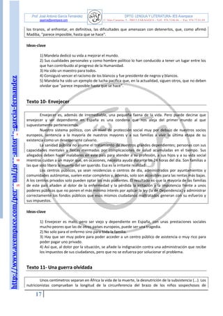 http://www.avempace.com/personal/jose-antonio-garcia-fernandez 
Prof. José Antonio García Fernández DPTO. LENGUA Y LITERATURA- IES Avempace 
jagarcia@avempace.com C/ Islas Canarias, 5 - 50015 ZARAGOZA - Telf.: 976 5186 66 - Fax: 976 73 01 69 
17 
5 
10 
15 
los tiranos, al enfrentar, en definitiva, las dificultades que amenazan con detenerlos, que, como afirmó Madiba, "parece imposible, hasta que se hace". 
Ideas-clave 
1) Mandela dedicó su vida a mejorar el mundo. 
2) Sus cualidades personales y como hombre político lo han conducido a tener un lugar entre los que han contribuido al progreso de la Humanidad. 
3) Ha sido un maestro para todos. 
4) Consiguió vencer el racismo de los blancos y fue presidente de negros y blancos. 
5) Mandela ha sido un ejemplo de lucha pacífica que, en la actualidad, siguen otros, que no deben olvidar que "parece imposible hasta que se hace". 
Texto 10- Envejecer 
Envejecer es, además de irremediable, una pequeña faena de la vida. Pero puede decirse que envejecer y ser dependiente en España es una condena que nos aleja del primer mundo al que supuestamente pertenecemos. 
Nuestro sistema político, con un nivel de protección social muy por debajo de nuestros socios europeos, sentencia a la mayoría de nuestros mayores y a sus familias a vivir la última etapa de su existencia como un desesperante calvario. 
La sanidad pública no asume el tratamiento de nuestros grandes dependientes; personas con sus capacidades mentales y físicas mermadas por complicaciones de salud acumuladas en el tiempo. Sus allegados deben hacer malabares en este país para atender a su profesión, a sus hijos y a su vida social mientras cuidan a un mayor que, en ocasiones, necesita ayuda durante las 24 horas del día. Son familias a las que solo libera la muerte del ser querido. Esa es la irritante realidad. 
Los centros públicos, ya sean residencias o centros de día, administrados por ayuntamientos y comunidades autónomas, suelen estar completos y, además, solo son accesibles para las rentas más bajas. A los centros privados solo pueden optar los más pudientes. El resultado es que la mayoría de las familias de este país añaden al dolor de la enfermedad y la pérdida la irritación y la impotencia frente a unos poderes públicos que no ponen el más mínimo interés por aplicar la ley (la de Dependencia) y administrar correctamente los fondos públicos que esos mismos ciudadanos maltratados generan con su esfuerzo y sus impuestos. 
Ideas-clave 
1) Envejecer es malo, pero ser viejo y dependiente en España, con unas prestaciones sociales mucho peores que las de otros países europeos, puede ser una tragedia. 
2) No solo para el enfermo sino para toda la familia. 
3) Hay que ser muy pobre para poder acceder a un centro público de asistencia o muy rico para poder pagar uno privado. 
4) Así que, al dolor por la situación, se añade la indignación contra una administración que recibe los impuestos de sus ciudadanos, pero que no se esfuerza por solucionar el problema. 
Texto 11- Una guerra olvidada 
Unos centímetros separan en África la vida de la muerte, la desnutrición de la subsistencia (...). Los nutricionistas comprueban la longitud de la circunferencia del brazo de los niños sospechosos de  