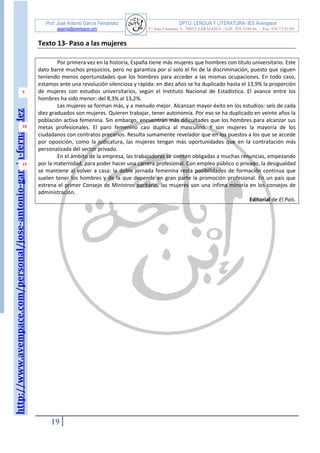 http://www.avempace.com/personal/jose-antonio-garcia-fernandez 
Prof. José Antonio García Fernández DPTO. LENGUA Y LITERATURA- IES Avempace 
jagarcia@avempace.com C/ Islas Canarias, 5 - 50015 ZARAGOZA - Telf.: 976 5186 66 - Fax: 976 73 01 69 
19 
5 
10 
15 
Texto 13- Paso a las mujeres 
Por primera vez en la historia, España tiene más mujeres que hombres con título universitario. Este dato barre muchos prejuicios, pero no garantiza por sí solo el fin de la discriminación, puesto que siguen teniendo menos oportunidades que los hombres para acceder a las mismas ocupaciones. En todo caso, estamos ante una revolución silenciosa y rápida: en diez años se ha duplicado hasta el 13,9% la proporción de mujeres con estudios universitarios, según el Instituto Nacional de Estadística. El avance entre los hombres ha sido menor: del 8,3% al 13,2%. 
Las mujeres se forman más, y a menudo mejor. Alcanzan mayor éxito en los estudios: seis de cada diez graduados son mujeres. Quieren trabajar, tener autonomía. Por eso se ha duplicado en veinte años la población activa femenina. Sin embargo, encuentran más dificultades que los hombres para alcanzar sus metas profesionales. El paro femenino casi duplica al masculino. Y son mujeres la mayoría de los ciudadanos con contratos precarios. Resulta sumamente revelador que en los puestos a los que se accede por oposición, como la judicatura, las mujeres tengan más oportunidades que en la contratación más personalizada del sector privado. 
En el ámbito de la empresa, las trabajadoras se sienten obligadas a muchas renuncias, empezando por la maternidad, para poder hacer una carrera profesional. Con empleo público o privado, la desigualdad se mantiene al volver a casa: la doble jornada femenina resta posibilidades de formación continua que suelen tener los hombres y de la que depende en gran parte la promoción profesional. En un país que estrena el primer Consejo de Ministros paritario, las mujeres son una ínfima minoría en los consejos de administración. 
Editorial de El País. 
