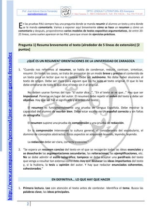 http://www.avempace.com/personal/jose-antonio-garcia-fernandez 
Prof. José Antonio García Fernández DPTO. LENGUA Y LITERATURA- IES Avempace 
jagarcia@avempace.com C/ Islas Canarias, 5 - 50015 ZARAGOZA - Telf.: 976 5186 66 - Fax: 976 73 01 69 
2 
n las pruebas PAU siempre hay una pregunta donde se manda resumir al alumno un texto y otra donde se le manda comentarlo. Vamos a exponer aquí brevemente cómo se hace un resumen y cómo un comentario y después, propondremos varios modelos de textos expositivo-argumentativos, de entre 20- 25 líneas, como suelen aparecer en las PAU, para que sirvan de ejercicios prácticos. 
Pregunta 1) Resuma brevemente el texto (alrededor de 5 líneas de extensión) [2 puntos] 
¿QUÉ ES UN RESUMEN? ORIENTACIONES DE LA UNIVERSIDAD DE ZARAGOZA 
1. “Cuando nos referimos al resumen, se habla de condensar, reducir, contraer, sintetizar, resumir. En todos los casos, se trata de presentar de un modo breve y preciso el contenido de un texto para un lector que no lo conoce. Debe ser autónomo. No debe haber alusiones al texto de origen. Debe ser claro para alguien que no ha leído el texto original. El que lo lee debe enterarse de todo lo que dice el texto sin ir al original. 
No deben usarse formas del tipo “El autor dice…”, “En el texto se ve que…” Hay que ser impersonal. Ponerse en lugar del autor. El resumen debe repetir el orden del texto y debe ser objetivo. Hay que ser fiel al significado y al orden del texto. 
El resumen es fundamentalmente una prueba de Lengua Española. Debe mostrar la capacidad del alumno de escribir bien. Debe estar escrito en un español correcto y sin faltas de ortografía. 
El resumen supone una prueba de comprensión y una prueba de redacción. 
En la comprensión intervienen la cultura general, el conocimiento del vocabulario, el dominio de conceptos abstractos. Estos aspectos se adquieren leyendo, leyendo, leyendo. 
La redacción debe ser clara, correcta y concisa.” 
2. “Se espera un resumen conciso del texto en el que se recogerán todas las ideas esenciales y se desecharán las argumentaciones secundarias, las reiteraciones, las ejemplificaciones, etc. No se debe admitir el estilo telegráfico; tampoco se debe aceptar una paráfrasis del texto que venga a resultar tan extensa como éste. Hay que destacar las ideas importantes del texto y, si la hubiera, la tesis u opinión del autor. Y hay que redactar enunciados coherentes, cohesionados.” 
EN DEFINITIVA… LO QUE HAY QUE HACER 
1. Primera lectura. Lee con atención el texto antes de contestar. Identifica el tema. Busca las palabras clave, las ideas principales. 
E  