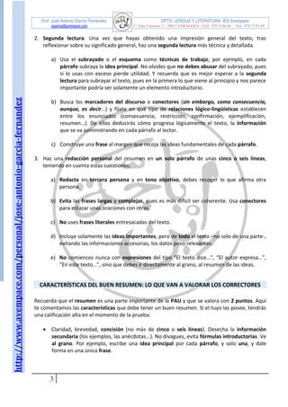 http://www.avempace.com/personal/jose-antonio-garcia-fernandez 
Prof. José Antonio García Fernández DPTO. LENGUA Y LITERATURA- IES Avempace 
jagarcia@avempace.com C/ Islas Canarias, 5 - 50015 ZARAGOZA - Telf.: 976 5186 66 - Fax: 976 73 01 69 
3 
2. Segunda lectura. Una vez que hayas obtenido una impresión general del texto, tras reflexionar sobre su significado general, haz una segunda lectura más técnica y detallada. 
a) Usa el subrayado o el esquema como técnicas de trabajo; por ejemplo, en cada párrafo subraya la idea principal. No olvides que no debes abusar del subrayado, pues si lo usas con exceso pierde utilidad. Y recuerda que es mejor esperar a la segunda lectura para subrayar el texto, pues en la primera lo que viene al principio y nos parece importante podría ser solamente un elemento introductorio. 
b) Busca los marcadores del discurso o conectores (sin embargo, como consecuencia, aunque, es decir…) y fíjate en qué tipo de relaciones lógico-lingüísticas establecen entre los enunciados (consecuencia, restricción, confirmación, ejemplificación, resumen…). De ellos deducirás cómo progresa lógicamente el texto, la información que se va suministrando en cada párrafo al lector. 
c) Construye una frase al margen que recoja las ideas fundamentales de cada párrafo. 
3. Haz una redacción personal del resumen en un solo párrafo de unas cinco o seis líneas, teniendo en cuenta estas cuestiones: 
a) Redacta en tercera persona y en tono objetivo, debes recoger lo que afirma otra persona. 
b) Evita las frases largas y complejas, pues es más difícil ser coherente. Usa conectores para enlazar unas oraciones con otras. 
c) No uses frases literales entresacadas del texto. 
d) Incluye solamente las ideas importantes, pero de todo el texto –no solo de una parte-, evitando las informaciones accesorias, los datos poco relevantes. 
e) No comiences nunca con expresiones del tipo “El texto dice…”, “El autor expresa…”, “En este texto…”, sino que debes ir directamente al grano, al resumen de las ideas. 
CARACTERÍSTICAS DEL BUEN RESUMEN: LO QUE VAN A VALORAR LOS CORRECTORES 
Recuerda que el resumen es una parte importante de la PAU y que se valora con 2 puntos. Aquí te comentamos las características que debe tener un buen resumen. Si el tuyo las posee, tendrás una calificación alta en el momento de la prueba: 
 Claridad, brevedad, concisión (no más de cinco o seis líneas). Desecha la información secundaria (los ejemplos, las anécdotas...). No divagues, evita fórmulas introductorias. Ve al grano. Por ejemplo, escribe una idea principal por cada párrafo, y solo una, y dale forma en una única frase. 
 