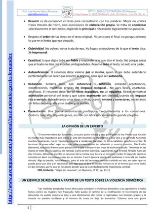 http://www.avempace.com/personal/jose-antonio-garcia-fernandez 
Prof. José Antonio García Fernández DPTO. LENGUA Y LITERATURA- IES Avempace 
jagarcia@avempace.com C/ Islas Canarias, 5 - 50015 ZARAGOZA - Telf.: 976 5186 66 - Fax: 976 73 01 69 
4 
 Resumir es descomponer el texto para reconstruirlo con tus palabras. Mejor no utilices frases literales del texto, sino expresiones de elaboración propia. Se trata de condensar selectivamente el contenido, eligiendo lo principal e hilvanando lógicamente tus palabras. 
 Respeta el orden de las ideas en el texto original. No anticipes el final, no pongas primero lo que en el texto aparece después. 
 Objetividad. No opines, no se trata de eso. No hagas valoraciones de lo que el texto dice. Sé impersonal. 
 Exactitud, lo que digas debe ser fiable y responder a lo que dice el texto. No pongas cosas que el texto no dice. No escribas ambigüedades. Resume todo el texto, no solo una parte. 
 Autosuficiencia. El resumen debe valerse por sí mismo, quien lo lee debe entenderlo perfectamente sin tener que recurrir al original, tiene que ser autónomo. 
 Redacción. Redacta bien, con coherencia y cohesión, evitando repeticiones, incorrecciones, muletillas propias del lenguaje coloquial... No uses llaves, apartados, asteriscos. El resumen debe ser un texto expositivo, no un esquema. Debes demostrar asimilación personal del texto y que sabes expresarte con claridad, usando un lenguaje rico y variado, subordinando unas ideas a otras, usando enlaces y conectores, redactando sin faltas de ortografía y sin tautologías inútiles. 
 Presentación. Una buena presentación predispone favorablemente a los correctores. Cuida tu caligrafía, deja márgenes, escribe con letra suficientemente grande y legible. 
LA OPINIÓN DE UN EXPERTO 
“El resumen tiene dos funciones, una para quien lo hace y otra para quien lo lee. Pienso que hacerlo es mucho más importante que leerlo. El arte del resumen es importante y muy útil, y se aprende haciendo muchos resúmenes. Hacer resúmenes enseña a condensar las ideas. En otras palabras, enseña a escribir. Al terminar la universidad seguí un curso para comentaristas de televisión y nuestro monitor, Pier Emilio Gennarini, nos ponía frente a una pantalla en la que transcurría un trozo de noticiario mudo. Teníamos en las manos el texto de una agencia de noticias. Como primer ejercicio, suponiendo que el texto filmado fuera de dos minutos, debíamos escribir un resumen de la noticia que durara un minuto y medio. El segundo ejercicio consistía en decir las mismas cosas en un minuto. Y en la tercera prueba no podíamos ir más allá del medio minuto. Algo se perdía, naturalmente, pero el arte del resumen consiste también en eso, en saber qué se puede pasar por alto y en reconocer que algo que se dice en medio minuto no es lo mismo que se ha dicho en dos minutos, por lo cual es necesario decidir qué es lo verdaderamente importante, central. 
ECO, Umberto, “Elogio del resumen”, en Quimera, nº 51, pp. 13-15 
UN EJEMPLO DE RESUMEN A PARTIR DE UN TEXTO SOBRE LA VIOLENCIA DOMÉSTICA 
“Las medidas adoptadas hasta ahora para combatir la violencia doméstica y las agresiones y malos tratos contra las mujeres han fracasado. Sólo queda el camino de la rectificación. El incremento de las denuncias no puede imputarse sólo a una disminución del temor a represalias. Las lesiones graves y la muerte no pueden ocultarse y el número de casos no deja de aumentar. Estamos ante una grave  