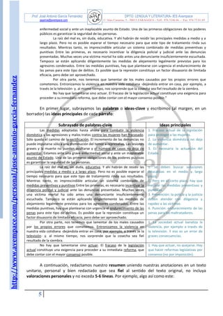 http://www.avempace.com/personal/jose-antonio-garcia-fernandez 
Prof. José Antonio García Fernández DPTO. LENGUA Y LITERATURA- IES Avempace 
jagarcia@avempace.com C/ Islas Canarias, 5 - 50015 ZARAGOZA - Telf.: 976 5186 66 - Fax: 976 73 01 69 
5 
enfermedad social y ante un inaplazable asunto de Estado. Una de las primeras obligaciones de los poderes públicos es garantizar la seguridad de las personas. 
La raíz del mal es, sin duda, educativa. Y ahí habrán de residir las principales medidas a medio y a largo plazo. Pero no es posible esperar el tiempo necesario para que este tipo de tratamiento rinda sus resultados. Mientras tanto, es imprescindible articular un sistema combinado de medidas preventivas y punitivas Entre las primeras, es necesario incentivar la diligencia policial y judicial ante las denuncias presentadas. Muchas veces una víctima mortal ha sido antes una denunciante insuficientemente escuchada. Tampoco se están aplicando diligentemente las medidas de alejamiento legalmente previstas para los agresores condenados. Entre las medidas punitivas, hay que plantearse con urgencia el endurecimiento de las penas para este tipo de delitos. Es posible que la represión constituya un factor disuasorio de limitada eficacia, pero debe ser aprovechado. 
Por otra parte, nos tenemos que lamentar de los males causados por los propios errores que cometemos. Entronizamos la violencia en nuestra vida cotidiana -dejándola entrar en casa, por ejemplo, a través Je la televisión- y. al mismo tiempo, nos sorprende que la cosecha sea fiel resultado de la siembra. 
No hay que lamentarse sino actuar. El fracaso de la legislación actual constituye una exigencia para proceder a su inmediata reforma, que debe contar con el mayor consenso posible.” 
En primer lugar, subrayamos las palabras o ideas-clave y escribimos (al margen, en un borrador) las ideas principales de cada párrafo: 
Subrayado de palabras-clave 
Ideas principales 
Las medidas adoptadas hasta ahora para combatir la violencia doméstica y las agresiones y malos tratos contra las mujeres han fracasado. Sólo queda el camino de la rectificación. El incremento de las denuncias no puede imputarse sólo a una disminución del temor a represalias. Las lesiones graves y la muerte no pueden ocultarse y el número de casos no deja de aumentar. Estamos ante una grave enfermedad social y ante un inaplazable asunto de Estado. Una de las primeras obligaciones de los poderes públicos es garantizar la seguridad de las personas. 
1. Fracaso actual de la legislación para proteger a las mujeres. 
2. La violencia doméstica no deja de aumentar. 
3. Es necesaria la actuación del Estado. 
La raíz del mal es, sin duda, educativa. Y ahí habrán de residir las principales medidas a medio y a largo plazo. Pero no es posible esperar el tiempo necesario para que este tipo de tratamiento rinda sus resultados. Mientras tanto, es imprescindible articular un sistema combinado de medidas preventivas y punitivas Entre las primeras, es necesario incentivar la diligencia policial y judicial ante las denuncias presentadas. Muchas veces una víctima mortal ha sido antes una denunciante insuficientemente escuchada. Tampoco se están aplicando diligentemente las medidas de alejamiento legalmente previstas para los agresores condenados. Entre las medidas punitivas, hay que plantearse con urgencia el endurecimiento de las penas para este tipo de delitos. Es posible que la represión constituya un factor disuasorio de limitada eficacia, pero debe ser aprovechado. 
1. Se deben buscar soluciones educativas en el medio y largo plazo. 
2. Pero en el corto plazo, hay que mejorar las medidas preventivas y punitivas. 
3. Prevención: la policía y la justicia deben atender con diligencia y rapidez a las víctimas. 
4. Punición: endurecimiento de las penas para los maltratadores. 
Por otra parte, nos tenemos que lamentar de los males causados por los propios errores que cometemos. Entronizamos la violencia en nuestra vida cotidiana -dejándola entrar en casa, por ejemplo, a través Je la televisión- y. al mismo tiempo, nos sorprende que la cosecha sea fiel resultado de la siembra. 
1. La sociedad actual banaliza la violencia, por ejemplo a través de la televisión. Y eso es un error de graves consecuencias. 
No hay que lamentarse sino actuar. El fracaso de la legislación actual constituye una exigencia para proceder a su inmediata reforma, que debe contar con el mayor consenso posible. 
1. Hay que actuar, no quejarse. Hay que hacer reformas legislativas por consenso (no por imposición). 
A continuación, redactamos nuestro resumen uniendo nuestras anotaciones en un texto unitario, personal y bien redactado que sea fiel al sentido del texto original, no incluya valoraciones personales y no exceda 5-6 líneas. Por ejemplo, algo así como este: 
 