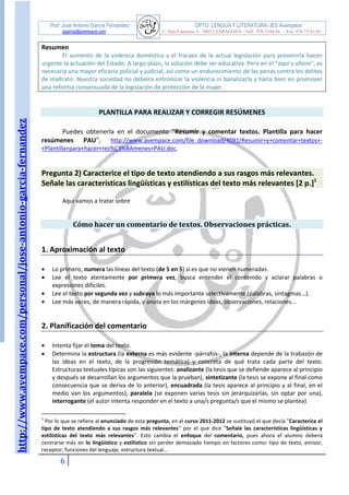 http://www.avempace.com/personal/jose-antonio-garcia-fernandez 
Prof. José Antonio García Fernández DPTO. LENGUA Y LITERATURA- IES Avempace 
jagarcia@avempace.com C/ Islas Canarias, 5 - 50015 ZARAGOZA - Telf.: 976 5186 66 - Fax: 976 73 01 69 
6 
Resumen 
El aumento de la violencia doméstica y el fracaso de la actual legislación para prevenirla hacen urgente la actuación del Estado. A largo plazo, la solución debe ser educativa. Pero en el “aquí y ahora”, es necesaria una mayor eficacia policial y judicial, así como un endurecimiento de las penas contra los delitos de maltrato. Nuestra sociedad no debiera entronizar la violencia ni banalizarla y haría bien en promover una reforma consensuada de la legislación de protección de la mujer. 
PLANTILLA PARA REALIZAR Y CORREGIR RESÚMENES 
Puedes obtenerla en el documento “Resumir y comentar textos. Plantilla para hacer resúmenes PAU”, http://www.avempace.com/file_download/4091/Resumir+y+comentar+textos+- +Plantilla+para+hacer+res%C3%BAmenes+PAU.doc. 
Pregunta 2) Caracterice el tipo de texto atendiendo a sus rasgos más relevantes. Señale las características lingüísticas y estilísticas del texto más relevantes [2 p.]1 
Aquí vamos a tratar sobre 
Cómo hacer un comentario de textos. Observaciones prácticas. 
1. Aproximación al texto 
 Lo primero, numera las líneas del texto (de 5 en 5) si es que no vienen numeradas. 
 Lee el texto atentamente por primera vez, busca entender el contenido y aclarar palabras o expresiones difíciles. 
 Lee el texto por segunda vez y subraya lo más importante selectivamente (palabras, sintagmas...). 
 Lee más veces, de manera rápida, y anota en los márgenes ideas, observaciones, relaciones... 
2. Planificación del comentario 
 Intenta fijar el tema del texto. 
 Determina la estructura (la externa es más evidente -párrafos-, la interna depende de la trabazón de las ideas en el texto, de la progresión temática) y concreta de qué trata cada parte del texto. Estructuras textuales típicas son las siguientes: analizante (la tesis que se defiende aparece al principio y después se desarrollan los argumentos que la prueban), sintetizante (la tesis se expone al final como consecuencia que se deriva de lo anterior), encuadrada (la tesis aparece al principio y al final, en el medio van los argumentos), paralela (se exponen varias tesis sin jerarquizarlas, sin optar por una), interrogante (el autor intenta responder en el texto a una/s pregunta/s que el mismo se plantea) 
1 Por lo que se refiere al enunciado de esta pregunta, en el curso 2011-2012 se sustituyó el que decía "Caracterice el tipo de texto atendiendo a sus rasgos más relevantes" por el que dice "Señale las características lingüísticas y estilísticas del texto más relevantes". Esto cambia el enfoque del comentario, pues ahora el alumno deberá centrarse más en lo lingüístico y estilístico sin perder demasiado tiempo en factores como: tipo de texto, emisor, receptor, funciones del lenguaje, estructura textual...  