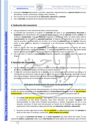 http://www.avempace.com/personal/jose-antonio-garcia-fernandez 
Prof. José Antonio García Fernández DPTO. LENGUA Y LITERATURA- IES Avempace 
jagarcia@avempace.com C/ Islas Canarias, 5 - 50015 ZARAGOZA - Telf.: 976 5186 66 - Fax: 976 73 01 69 
7 
 Concreta la tipología (descripción, narración, exposición, argumentación) y el género textual (artículo periodístico, reseña, conversación, diálogo, texto científico...) 
 Haz una lista con las características de adecuación, coherencia y cohesión. 
 Haz un borrador o esquema de la redacción del comentario. 
3. Redacción del comentario 
 Hay que destacar lo más relevante del texto y relacionarlo bien. 
 La finalidad del comentario es explicar el contenido del texto y sus características discursivas y lingüísticas más sobresalientes. No se trata de repetir la teoría, sino de aplicarla al texto: análisis, no erudición. Comprensión, más que disección lingüística y acrítica del texto. Se valora sobre todo la argumentación del alumno y su capacidad expresiva. El objetivo del comentario no es decir que se está de acuerdo o en desacuerdo con el texto, no se trata de polemizar, sino de explicar. Hay que evitar el tono polémico, agresivo o irrespetuoso y las afirmaciones excesivamente personales o subjetivas. 
 Todo lo que se dice hay que demostrarlo ejemplificando continuamente con trozos del texto, citándolo literalmente, usando las comillas (" "), citando líneas concretas del texto, las partes donde aparece aquello que decimos, la figura que citamos, el fenómeno al que nos referimos... 
 Hay que cuidar al máximo la presentación, caligrafía, ortografía, puntuación, redacción, registro de lengua... 
4. Revisión del comentario 
 Hay que releer el texto original y nuestro comentario antes de entregarlo, por si detectamos errores o decidimos cambiar la estrategia o el enfoque de nuestra respuesta. 
 El éxito del comentario depende de la revisión, de no contentarse con lo primero que venga a la mente. Hay que seleccionar, elegir de entre lo que se nos ocurre lo más apropiado, desechar lo menos claro o más ambiguo, relacionar bien las ideas que queremos transmitir... El comentario es un trabajo de exigencia personal, de no conformarse, de querer mejorar. 
Guía para el comentario de texto en las pruebas PAU 
He aquí una plantilla para comentar exhaustivamente y en tiempo limitado un texto. Está pensada para el modelo de examen propuesto en las pruebas PAU de la Universidad de Zaragoza. Parte de dos principios fundamentales, sin discutir si están en el texto o si es el comentarista quien los proyecta sobre él: 
1. En el texto nada está por casualidad. Todo significa, tanto las ausencias como las presencias. Para el comentario no hay textos inocentes, todo tiene intención, son textos “cargados” (de intencionalidad). El texto tiene finalidad comunicativa y carácter pragmático (se da en una situación concreta). El texto está estructurado en función de la finalidad que persigue, tiene organización interna basada en reglas gramaticales, de coherencia, cohesión y adecuación. 
2. No basta con decir algo sobre el texto: hay que probarlo con citas del propio texto. Sin ejemplos lo dicho no vale nada. (Y recuerda: cuando cites, debes emplear las comillas). 
En cuanto al comentario de textos, es un texto expositivo que trata sobre otro texto. Es una mezcla de análisis y producción, debe incluir citas literales del texto objeto de comentario, pero él mismo  
