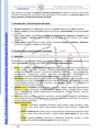 http://www.avempace.com/personal/jose-antonio-garcia-fernandez 
Prof. José Antonio García Fernández DPTO. LENGUA Y LITERATURA- IES Avempace 
jagarcia@avempace.com C/ Islas Canarias, 5 - 50015 ZARAGOZA - Telf.: 976 5186 66 - Fax: 976 73 01 69 
8 
debe obedecer a las reglas de coherencia, cohesión y adecuación que faciliten su lectura al corrector del comentario (normalmente, el profesor). Debe aproximarse lo más posible a la estructura típica de los textos expositivos: introducción-desarrollo-conclusión. 
1. Introducción. Caracterización del texto 
 Mensaje y referente. ¿Es un texto largo o corto, es una parte (fragmento) o un todo (completo)? 
 Emisor y receptor. ¿El texto lleva autor? Objetivo comunicativo. Intencionalidad. ¿A qué tipo de lector se dirige? 
 Canal. ¿Oral / escrito? ¿Hay marcas de oralidad, hay coloquialismos, vulgarismos, muletillas, usa la lengua estándar...? Relación entre lo verbal y lo no verbal (gestos, silencios, risas, dibujos, tipografía...). 
 Código: Registro culto / coloquial / vulgar / familiar. Variedades diatópicas / diafásicas / diastráticas. Tecnicismos, arcaísmos, neologismos; terminología. 
2. Características comunicativas y textuales 
 Adecuación: 
(Propiedad textual que relaciona el texto con su contexto lingüístico y su situación comunicativa, de qué manera se interpreta el texto en relación a una serie de elementos extralingüísticos) 
 Emisor: Tipo de emisor, modalizaciones-punto de vista (subjetividad, empatía hacia su propio texto -el E opina, valora, cree, duda, sentencia...-, adjetivación, perífrasis modales, modos verbales, connotaciones, tipos de oraciones -enunciativas, dubitativas, imperativas...-; ¿hay exclamaciones, interrogaciones, interjecciones, puntos suspensivos, generalizaciones, descalificaciones...?), marcadores, marcas de la enunciación (personas gramaticales - usa el singular o el plural?-)  Destinatario (niño, lector progresista / conservador, feminista, fan, futbolero, especialista, lector culto / medio; ¿busca el autor la complicidad del lector?). Marcas del emisor y del receptor (yo, tú-usted, nosotros, ustedes-vosotros), uso de la 3ª persona. ¿Hay apelación al lector, se le incluye en un "nosotros"...? Tuteo / voseo / usted...  Tipología textual (modalidad textual [narración, descripción, diálogo, exposición, argumentación]; discurso persuasivo, informativo, preceptivo, estético. Género: artículo, informe, memoria, ensayo, crítica… Funciones del lenguaje predominantes (metalingüística, estética, apelativa, expresiva, referencial, fática).  Tema (serio, cómico, parodia, argumento, comentario, recuerdo-memoria-biografía, novedad-tópica, exhaustividad-resumen, temática especializada-divulgativa). ¿Lleva título el texto? (Si es así, justifica el título en relación al contenido).  Situación comunicativa o Intención comunicativa: divulgativa, hermética, queja, protesta, elogio, panegírico, elegía, convencer, reñir, contar, opinar, refutar, exponer, burlarse, criticar, bromear...; ironía, doble sentido; o Espacio o ámbito de uso: medio o canal en el que apareció o podría haber aparecido el texto (prensa, revistas, libros, radio, televisión…). Lugares citados. Deixis espacial: allí, aquí, arriba, abajo... o Tiempo: momento histórico, referencias y expresiones temporales, tiempos y modos verbales. ¿Hay adverbios de deixis temporal: hoy, ayer, mañana...?  