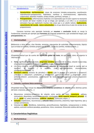 http://www.avempace.com/personal/jose-antonio-garcia-fernandez 
Prof. José Antonio García Fernández DPTO. LENGUA Y LITERATURA- IES Avempace 
jagarcia@avempace.com C/ Islas Canarias, 5 - 50015 ZARAGOZA - Telf.: 976 5186 66 - Fax: 976 73 01 69 
9 
o Características morfosintácticas: clases de oraciones (simples-compuestas, coordinación- subordinación-yuxtaposición); hipérbatos; nombres y nominalizaciones; adjetivación, subjetividad, adverbios modales; verbos (modos, perífrasis, tiempos...) o Presuposiciones, (informaciones implícitas o no expresadas que el autor supone no necesarias en función del lector modelo al que se dirige; por ejemplo, a un niño o a un estudiante extranjero hay que explicitarle muchas más cosas que a un adulto nativo), implicaciones, conocimiento del mundo, marco comunicativo (es el que determina el valor de verdad de las proposiciones), 
Conviene terminar este apartado haciendo un resumen o conclusión donde se recoja lo fundamental, diciendo por ejemplo qué funciones del lenguaje predominan, qué variedad de lengua, qué presuposiciones, etc. 
 Intertextualidad: 
(Referencia a otros textos, citas literales, alusiones, argumentos de autoridad, distanciamiento, tópicos que se tratan en el texto, nombres propios que se citan, uso de las comillas, reelaboraciones...) 
 Coherencia: 
(Propiedad textual que da cuenta del significado global del texto, de qué habla, cómo se organiza la información) 
 Tema, significado global del texto, progresión temática (jerarquía de las ideas, relación nuevo-viejo, ¿hay repeticiones/repasos?), ¿busca la polémica, la paz, la intersubjetividad? 
 ¿Un único discurso, varios? ¿Hay digresiones?, selección de información (¿qué se cuenta, qué se suprime?, lo implícito / lo explícito, ¿hay ejemplificaciones, enumeraciones, contraargumentaciones...?).  Estructura externa (número de párrafos) e interna (¿de lo general a lo particular o viceversa?, ¿inductivo o deductivo?, ¿analizante o sintetizante?, ¿estructura circular o progresiva?, ¿tesis- antítesis-síntesis?, ¿conclusiones, presentación de tesis, ejemplificaciones?, ¿mezcla exposición- opinión?…). 
 Cohesión, cuestiones léxico-semánticas 
(Propiedad textual que incluye los mecanismos sintáctico-semánticos de relación entre distintas partes del texto -oraciones, párrafos...-) 
 Mecanismos sintáctico-semánticos de relación entre partes del texto (conectores -aditivos, contrastivos, disyuntivos, consecutivos-causales, conclusivos-; deixis espacial, temporal, personal -1ª, 2ª, 3ª-, social -tú, usted, ilustrísima-; anáforas, catáforas, sustitución, elipsis...)  Isotopías (repeticiones, recurrencias) y cohesión léxica (sinonimia, antonimia, hiper-hiponimia, ejes y campos semánticos),  Voluntad de estilo. Metáforas, metonimias, personificaciones, hipérboles, comparaciones o símiles, epíteto, contraste-antítesis-paradoja, paralelismo, ritmo, sinestesias. Dimensión estética del texto. 
3. Características lingüísticas 
 Morfosintácticas:  