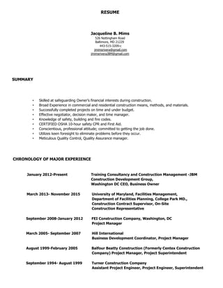 RESUME
Jacqueline B. Mims-Rivera
443-515-3209
jmimsriveraJBM@gmail.com
jmimsriveraJBM@JBMconstructiondevelopmentgroup.com
web: jbmconstructiondevelopmentgroup.com
SUMMARY
• Skilled at safeguarding Owner’s financial interests during construction.
• Broad Experience in commercial and residential construction means, methods, and materials.
• Successfully completed projects on time and under budget.
• Effective negotiator, decision maker, and time manager.
• Knowledge of safety, building and fire codes.
• CERTIFIED OSHA 10-hour safety CPR and First Aid.
• Conscientious, professional attitude; committed to getting the job done.
• Utilizes keen foresight to eliminate problems before they occur.
• Meticulous Quality Control, Quality Assurance manager.
CHRONOLOGY OF MAJOR EXPERIENCE
January 2012-Present Training Consultancy and Construction Management -JBM
Construction Development Group,
Washington DC CEO, Business Owner
March 2013- November 2015 University of Maryland, Facilities Management,
Department of Facilities Planning, College Park MD.,
Construction Contract Supervisor, On-Site
Construction Representative
September 2008-January 2012 FEI Construction Company, Washington, DC
Project Manager
March 2005- September 2007 Hill International
Business Development Coordinator, Project Manager
August 1999-February 2005 Balfour Beatty Construction (Formerly Centex Construction
Company) Project Manager, Project Superintendent
September 1994- August 1999 Turner Construction Company
Assistant Project Engineer, Project Engineer, Superintendent
 