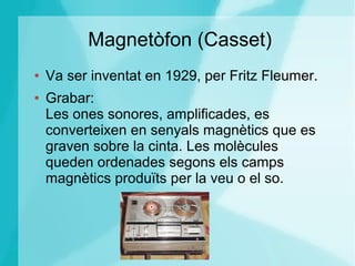 Magnetòfon (Casset)
● Va ser inventat en 1929, per Fritz Fleumer.
● Grabar:
Les ones sonores, amplificades, es
converteixen en senyals magnètics que es
graven sobre la cinta. Les molècules
queden ordenades segons els camps
magnètics produïts per la veu o el so.
 