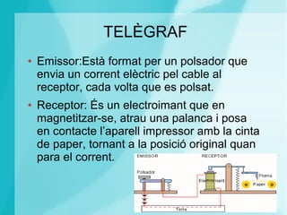 TELÈGRAF
● Emissor:Està format per un polsador que
envia un corrent elèctric pel cable al
receptor, cada volta que es polsat.
● Receptor: És un electroimant que en
magnetitzar-se, atrau una palanca i posa
en contacte l’aparell impressor amb la cinta
de paper, tornant a la posició original quan
para el corrent.
 