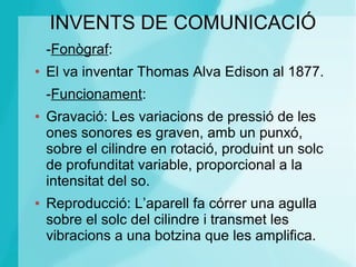 INVENTS DE COMUNICACIÓ
-Fonògraf:
● El va inventar Thomas Alva Edison al 1877.
-Funcionament:
● Gravació: Les variacions de pressió de les
ones sonores es graven, amb un punxó,
sobre el cilindre en rotació, produint un solc
de profunditat variable, proporcional a la
intensitat del so.
● Reproducció: L’aparell fa córrer una agulla
sobre el solc del cilindre i transmet les
vibracions a una botzina que les amplifica.
 