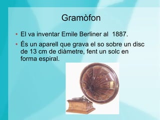 Gramòfon
● El va inventar Emile Berliner al 1887.
● És un aparell que grava el so sobre un disc
de 13 cm de diàmetre, fent un solc en
forma espiral.
 