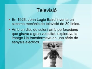 Televisió
● En 1926, John Logie Baird inventa un
sistema mecànic de televisió de 30 línies.
● Amb un disc de seleni amb perforacions
que girava a gran velocitat, explorava la
imatge i la transformava en una sèrie de
senyals elèctrics.
 