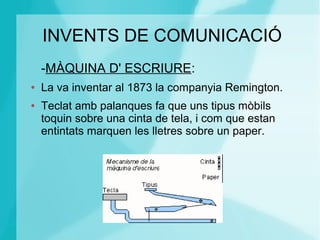 INVENTS DE COMUNICACIÓ
-MÀQUINA D' ESCRIURE:
● La va inventar al 1873 la companyia Remington.
● Teclat amb palanques fa que uns tipus mòbils
toquin sobre una cinta de tela, i com que estan
entintats marquen les lletres sobre un paper.
 