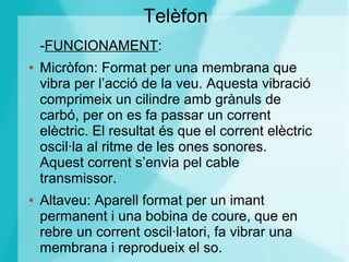 Telèfon
-FUNCIONAMENT:
● Micròfon: Format per una membrana que
vibra per l’acció de la veu. Aquesta vibració
comprimeix un cilindre amb grànuls de
carbó, per on es fa passar un corrent
elèctric. El resultat és que el corrent elèctric
oscil·la al ritme de les ones sonores.
Aquest corrent s’envia pel cable
transmissor.
● Altaveu: Aparell format per un imant
permanent i una bobina de coure, que en
rebre un corrent oscil·latori, fa vibrar una
membrana i reprodueix el so.
 