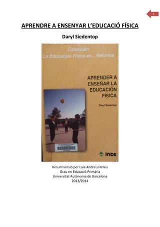 1

APRENDRE A ENSENYAR L’EDUCACIÓ FÍSICA
Daryl Siedentop

Resum versió per Laia Andreu Hereu
Grau en Educació Primària
Universitat Autònoma de Barcelona
2013/2014

 