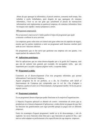 Abans de que aparegui la informàtica, el procés anterior, consumia molt temps, feia
treballar a molts treballadors, però després de que apareguin els sistemes
informàtics, l’èxit va ser tan gran que actualment el procés de transaccions
informatitzat està implementat en qualsevol empresa, els sistemes informàtics feien
les tasques més ràpides i menys propenses a errors.
Programari empresarial:
Per programari empresarial s’entén qualsevol tipus de programari que ajudi
a mesurar o millorar la seva activitat.
Les empreses grans solen tenir un control més gran sobre tots els aspectes de negoci,
mentre que les petites tendeixen a tenir un programari amb funcions similars però
amb un cost i funcions inferiors.
Els programaris que es fan servir per gestionar una empresa són uns quants, i tot
seguit parlaré de cadascú d’ells:
a) Aplicacions genèriques:
Són les aplicacions que no estan desenvolupades per a la gestió de l’empresa, sinó
que són de caràcter més general, per exemple, els navegadors webs, que són
importants per a accedir a algunes pàgines webs, o exportar dades.
b) Programari a mida:
Consisteix en el desenvolupament d’un nou programa informàtic que permet
informatitzar l’activitat de l’empresa.
Aquest programa ha de ser perfecte, es a dir, ha d’analitzar amb detall el
funcionament de l’empresa per comprendre que és vol fer, s’ha d’adaptar a
l’empresa, qualsevol canvi en el funcionament, al programari també s’hi ha de gravar
aquests canvis.
c) Programari estàndard:
Es un programari desenvolupat per poder funcionar en la majoria d’organitzacions.
L’objectiu d’aquesta aplicació es abaratir els costos i minimitzar els errors que es
produeixen en el desenvolupament d’aplicacions s mida oferint un paquet de que faci
les funcions tan genèricament com sigui possible perquè es pugui usar en diferents
empreses.
Entre els avantatges d’aquest programari, també en te de desavantatges, i són els
següents: les seves funcions estan fetes per a que funcionin en qualsevol lloc, i per
tant no solen adaptar-se perfectament a les especificitats de cap empresa. empreses.
 