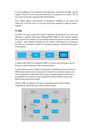 Un altre problema es la comunicació de programaris, transmissió de dades, però de
vegades l’altre no fa servir una certa informació, o bé, perquè no les calien, o bé, no
les fa servir generant lo anomenat Illes Informàtiques.
Però malgrat aquests inconvenients, el programari estàndard és una opció molt
vàlida que s’està fent servir en la gestió d’una gran quantitat d’empreses petites i
mitjanes.
d) ERP:
Els ERP, van sorgir a partir dels sistemes industrials de planificació de recursos de
fabricació o material requeriment Planning(MRP-l/MRP-2). Són sistemes integrals
per a la gestió de l’empresa, es un programa integrat que permet avaluar i gestionar
el negoci. amb l’objectiu d’integrar tots els sistemes d’informació de les empreses
en un de sol i automatitzar moltes de les tasques d’operació i producció dels negocis
d’una empresa.
L’objectiu dels ERP es fer expandir el MRP-2 a totes les àries del negoci, des de
finances i control de projectes fins a recursos humans.
La gran diferència entre els ERP i les aplicacions tradicionals està en el fet que els
ERP intenten abastar tots els processos de l’empresa i no solament una part, com
feien les aplicacions tradicionals. Això fa que es puguin integrar totes les àrees i
procediments de l’empresa en una sola aplicació i permet obtenir-ne una visió
global d’una manera més senzilla.
Amb un ERP, els mòduls no cal que es comuniquin amb els altres mòduls;
simplement ho han de fer amb la font de dades comuna
 