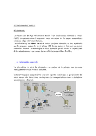 Funcionament d’un ERP:
Tendències:
La majoria dels ERP ja estan muntats basant-se en arquitectures orientades a serveis
(SOA), que permeten que el programari pugui interactuar per fer tasques automàtiques
sense que calgui intervenció humana.
La tendència cap als serveis en núvol sembla que ja és imparable, es basa a permetre
que les empreses puguin fer servir el seu ERP des de qualsevol lloc amb una simple
connexió a Internet. Les tecnologies en núvol permeten que els usuaris es despreocupin
de les actualitzacions i que puguin fer servir llicències de mòduls flexibles.
a) Informàtica en núvol:
La informàtica en núvol fa referència a un conjunt de tecnologies que permeten
emmagatzemar tots els recursos a Internet.
Es fa servir aquesta idea per referir-se a totes aquestes tecnologies, ja que el símbol del
núvol sempre s’ha fet servir en els diagrames de xarxa per indicar xarxes o simbolitzar
les connexions a Internet.
 