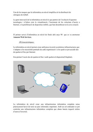 Una de les tasques que la informàtica en núvol simplifica és la distribució de
càrregues de treball.
La gran innovació de la informàtica en núvol és que parteix de l’evolució d’aquestes
tecnologies i d’altres com la virtualització, l’increment de les velocitats d’accés a
Internet, o la proliferació de dispositius mòbils, que han desembocat en la seva creació.
El primer servei d’informàtica en núvol de finals dels anys 90 que es va anomenar
Amazon Web Services.
 Característiques:
La informàtica en núvol permet crear amb poca inversió econòmica infraestructures que
s’adapten a les necessitats puntuals de cada organització i a les quals es pot accedir des
de qualsevol lloc per Internet.
Ens permet l’accés des de qualsevol lloc i amb qualsevol dispositiu(Ubiqüitat).
La informàtica de núvol crear una infraestructura informàtica completa sense
pràcticament haver de tenir un parc informàtic important. Amb un sol ordinador es pot
controlar una infraestructura informàtica completa que abans hauria requerit milers
d’euros d’inversió.
 