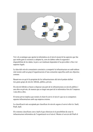 Tot i els avantatges que aporta la informàtica en el núvol encara hi ha aspectes que fan
que molta gent es resisteixi a adoptar-la, com els dubtes sobre la seguretat i
disponibilitat de les dades, la por a ser totalment dependent d’un proveïdor o fins i tot
aspectes legals.
La idea dels núvols comunitaris consisteix a compartir la infraestructura no amb tothom
sinó només amb un grup d’organitzacions d’una comunitat específica amb uns objectius
comuns.
Basant-nos en qui té la propietat de les infraestructures del núvol podem definir
tres grans grups de núvols: híbrids, públics, privats.
Els núvols híbrids es basen a disposar una part de la infraestructura en núvols públics i
una altra en privats, de manera que es tingui una part de la informàtica fora de l’empresa
i una altra a dins.
El terme privat implica que només el client fa servir el núvol i que no es comparteix
aquesta infraestructura amb cap empresa externa.
La classificació més acceptada per classificar els núvols segons el servei ofert és: SaaS,
PaaS, IaaS.
Els sistemes classificats com a IaaS el que ofereixen és la possibilitat de crear la
infraestructura informàtica de l’organització en el núvol. Mentre el serveis del PaaS el
 