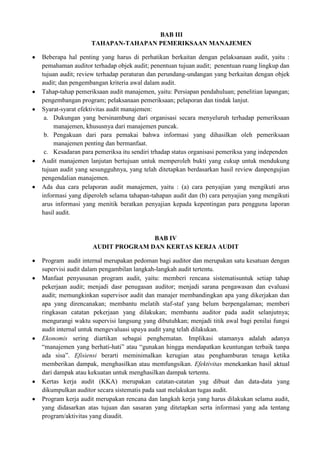 BAB III
                  TAHAPAN-TAHAPAN PEMERIKSAAN MANAJEMEN

Beberapa hal penting yang harus di perhatikan berkaitan dengan pelaksanaan audit, yaitu :
pemahaman auditor terhadap objek audit; penentuan tujuan audit; penentuan ruang lingkup dan
tujuan audit; review terhadap peraturan dan perundang-undangan yang berkaitan dengan objek
audit; dan pengembangan kriteria awal dalam audit.
Tahap-tahap pemeriksaan audit manajemen, yaitu: Persiapan pendahuluan; penelitian lapangan;
pengembangan program; pelaksanaan pemeriksaan; pelaporan dan tindak lanjut.
Syarat-syarat efektivitas audit manajemen:
 a. Dukungan yang bersinambung dari organisasi secara menyeluruh terhadap pemeriksaan
     manajemen, khususnya dari manajemen puncak.
 b. Pengakuan dari para pemakai bahwa informasi yang dihasilkan oleh pemeriksaan
     manajemen penting dan bermanfaat.
 c. Kesadaran para pemeriksa itu sendiri trhadap status organisasi pemeriksa yang independen
Audit manajemen lanjutan bertujuan untuk memperoleh bukti yang cukup untuk mendukung
tujuan audit yang sesungguhnya, yang telah ditetapkan berdasarkan hasil review danpengujian
pengendalian manajemen.
Ada dua cara pelaporan audit manajemen, yaitu : (a) cara penyajian yang mengikuti arus
informasi yang diperoleh selama tahapan-tahapan audit dan (b) cara penyajian yang mengikuti
arus informasi yang menitik beratkan penyajian kepada kepentingan para pengguna laporan
hasil audit.


                                 BAB IV
                  AUDIT PROGRAM DAN KERTAS KERJA AUDIT

Program audit internal merupakan pedoman bagi auditor dan merupakan satu kesatuan dengan
supervisi audit dalam pengambilan langkah-langkah audit tertentu.
Manfaat penyusunan program audit, yaitu: memberi rencana sistematisuntuk setiap tahap
pekerjaan audit; menjadi dasr penugasan auditor; menjadi sarana pengawasan dan evaluasi
audit; memungkinkan supervisor audit dan manajer membandingkan apa yang dikerjakan dan
apa yang direncanakan; membantu melatih staf-staf yang belum berpengalaman; memberi
ringkasan catatan pekerjaan yang dilakukan; membantu auditor pada audit selanjutnya;
mengurangi waktu supervisi langsung yang dibutuhkan; menjadi titik awal bagi penilai fungsi
audit internal untuk mengevaluasi upaya audit yang telah dilakukan.
Ekonomis sering diartikan sebagai penghematan. Implikasi utamanya adalah adanya
“manajemen yang berhati-hati” atau “gunakan hingga mendapatkan keuntungan terbaik tanpa
ada sisa”. Efisiensi berarti meminimalkan kerugian atau penghamburan tenaga ketika
memberikan dampak, menghasilkan atau memfungsikan. Efektivitas menekankan hasil aktual
dari dampak atau kekuatan untuk menghasilkan dampak tertentu.
Kertas kerja audit (KKA) merupakan catatan-catatan yag dibuat dan data-data yang
dikumpulkan auditor secara sistematis pada saat melakukan tugas audit.
Program kerja audit merupakan rencana dan langkah kerja yang harus dilakukan selama audit,
yang didasarkan atas tujuan dan sasaran yang ditetapkan serta informasi yang ada tentang
program/aktivitas yang diaudit.
 