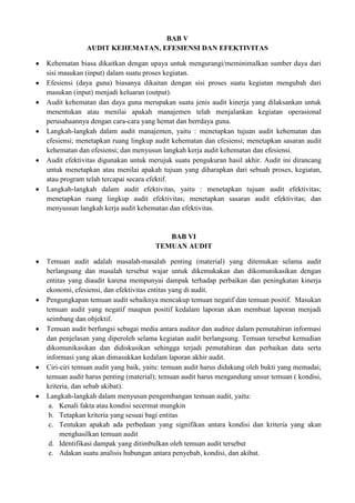 BAB V
             AUDIT KEHEMATAN, EFESIENSI DAN EFEKTIVITAS

Kehematan biasa dikaitkan dengan upaya untuk mengurangi/meminimalkan sumber daya dari
sisi masukan (input) dalam suatu proses kegiatan.
Efesiensi (daya guna) biasanya dikaitan dengan sisi proses suatu kegiatan mengubah dari
masukan (input) menjadi keluaran (output).
Audit kehematan dan daya guna merupakan suatu jenis audit kinerja yang dilaksankan untuk
menentukan atau menilai apakah manajemen telah menjalankan kegiatan operasional
perusahaannya dengan cara-cara yang hemat dan berrdaya guna.
Langkah-langkah dalam audit manajemen, yaitu : menetapkan tujuan audit kehematan dan
efesiensi; menetapkan ruang lingkup audit kehematan dan efesiensi; menetapkan sasaran audit
kehematan dan efesiensi; dan menyusun langkah kerja audit kehematan dan efesiensi.
Audit efektivitas digunakan untuk merujuk suatu pengukuran hasil akhir. Audit ini dirancang
untuk menetapkan atau menilai apakah tujuan yang diharapkan dari sebuah proses, kegiatan,
atau program telah tercapai secara efektif.
Langkah-langkah dalam audit efektivitas, yaitu : menetapkan tujuan audit efektivitas;
menetapkan ruang lingkup audit efektivitas; menetapkan sasaran audit efektivitas; dan
menyussun langkah kerja audit kehematan dan efektivitas.


                                       BAB VI
                                    TEMUAN AUDIT

Temuan audit adalah masalah-masalah penting (material) yang ditemukan selama audit
berlangsung dan masalah tersebut wajar untuk dikemukakan dan dikomunikasikan dengan
entitas yang diaudit karena mempunyai dampak terhadap perbaikan dan peningkatan kinerja
ekonomi, efesiensi, dan efektivitas entitas yang di audit.
Pengungkapan temuan audit sebaiknya mencakup temuan negatif dan temuan positif. Masukan
temuan audit yang negatif maupun positif kedalam laporan akan membuat laporan menjadi
seimbang dan objektif.
Temuan audit berfungsi sebagai media antara auditor dan auditee dalam pemutahiran informasi
dan penjelasan yang diperoleh selama kegiatan audit berlangsung. Temuan tersebut kemudian
dikomunikasikan dan didiskusikan sehingga terjadi pemutahiran dan perbaikan data serta
informasi yang akan dimasukkan kedalam laporan akhir audit.
Ciri-ciri temuan audit yang baik, yaitu: temuan audit harus didukung oleh bukti yang memadai;
temuan audit harus penting (material); temuan audit harus mengandung unsur temuan ( kondisi,
kriteria, dan sebab akibat).
Langkah-langkah dalam menyusun pengembangan temuan audit, yaitu:
 a. Kenali fakta atau kondisi secermat mungkin
 b. Tetapkan kriteria yang sesuai bagi entitas
 c. Tentukan apakah ada perbedaan yang signifikan antara kondisi dan kriteria yang akan
     menghasilkan temuan audit
 d. Identifikasi dampak yang ditimbulkan oleh temuan audit tersebut
 e. Adakan suatu analisis hubungan antara penyebab, kondisi, dan akibat.
 