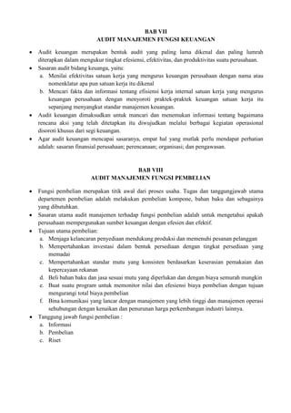 BAB VII
                        AUDIT MANAJEMEN FUNGSI KEUANGAN

Audit keuangan merupakan bentuk audit yang paling lama dikenal dan paling lumrah
diterapkan dalam mengukur tingkat efesiensi, efektivitas, dan produktivitas suatu perusahaan.
Sasaran audit bidang keuanga, yaitu:
 a. Menilai efektivitas satuan kerja yang mengurus keuangan perusahaan dengan nama atau
     nomenklatur apa pun satuan kerja itu dikenal
 b. Mencari fakta dan informasi tentang efisiensi kerja internal satuan kerja yang mengurus
     keuangan perusahaan dengan menyoroti praktek-praktek keuangan satuan kerja itu
     sepanjang menyangkut standar manajemen keuangan.
Audit keuangan dimaksudkan untuk mancari dan menemukan informasi tentang bagaimana
rencana aksi yang telah ditetapkan itu diwujudkan melalui berbagai kegiatan operasional
disoroti khusus dari segi keuangan.
Agar audit keuangan mencapai sasaranya, empat hal yang mutlak perlu mendapat perhatian
adalah: sasaran finansial perusahaan; perencanaan; organisasi; dan pengawasan.


                                 BAB VIII
                     AUDIT MANAJEMEN FUNGSI PEMBELIAN

Fungsi pembelian merupakan titik awal dari proses usaha. Tugas dan tanggungjawab utama
departemen pembelian adalah melakukan pembelian kompone, bahan baku dan sebagainya
yang dibutuhkan.
Sasaran utama audit manajemen terhadap fungsi pembelian adalah untuk mengetahui apakah
perusahaan mempergunakan sumber keuangan dengan efesien dan efektif.
Tujuan utama pembelian:
 a. Menjaga kelancaran penyediaan mendukung produksi dan memenuhi pesanan pelanggan
 b. Mempertahankan investasi dalam bentuk persediaan dengan tingkat persediaan yang
    memadai
 c. Mempertahankan standar mutu yang konsisten berdasarkan keserasian pemakaian dan
    kepercayaan rekanan
 d. Beli bahan baku dan jasa sesuai mutu yang diperlukan dan dengan biaya semurah mungkin
 e. Buat suatu program untuk memonitor nilai dan efesiensi biaya pembelian dengan tujuan
    mengurangi total biaya pembelian
 f. Bina komunikasi yang lancar dengan manajemen yang lebih tinggi dan manajemen operasi
    sehubungan dengan kenaikan dan penurunan harga perkembangan industri lainnya.
Tanggung jawab fungsi pembelian :
 a. Informasi
 b. Pembelian
 c. Riset
 