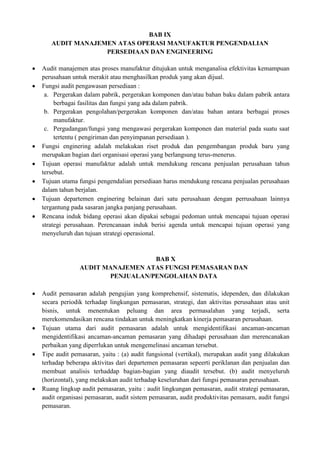 BAB IX
   AUDIT MANAJEMEN ATAS OPERASI MANUFAKTUR PENGENDALIAN
                PERSEDIAAN DAN ENGINEERING

Audit manajemen atas proses manufaktur ditujukan untuk menganalisa efektivitas kemampuan
perusahaan untuk merakit atau menghasilkan produk yang akan dijual.
Fungsi audit pengawasan persediaan :
 a. Pergerakan dalam pabrik, pergerakan komponen dan/atau bahan baku dalam pabrik antara
     berbagai fasilitas dan fungsi yang ada dalam pabrik.
 b. Pergerakan pengolahan/pergerakan komponen dan/atau bahan antara berbagai proses
     manufaktur.
 c. Pergudangan/fungsi yang mengawasi pergerakan komponen dan material pada suatu saat
     tertentu ( pengiriman dan penyimpanan persediaan ).
Fungsi enginering adalah melakukan riset produk dan pengembangan produk baru yang
merupakan bagian dari organisasi operasi yang berlangsung terus-menerus.
Tujuan operasi manufaktur adalah untuk mendukung rencana penjualan perusahaan tahun
tersebut.
Tujuan utama fungsi pengendalian persediaan harus mendukung rencana penjualan perusahaan
dalam tahun berjalan.
Tujuan departemen enginering belainan dari satu perusahaan dengan perrusahaan lainnya
tergantung pada sasaran jangka panjang perusahaan.
Rencana induk bidang operasi akan dipakai sebagai pedoman untuk mencapai tujuan operasi
strategi perusahaan. Perencanaan induk berisi agenda untuk mencapai tujuan operasi yang
menyeluruh dan tujuan strategi operasional.


                                BAB X
              AUDIT MANAJEMEN ATAS FUNGSI PEMASARAN DAN
                     PENJUALAN/PENGOLAHAN DATA

Audit pemasaran adalah pengujian yang komprehensif, sistematis, idependen, dan dilakukan
secara periodik terhadap lingkungan pemasaran, strategi, dan aktivitas perusahaan atau unit
bisnis, untuk menentukan peluang dan area permasalahan yang terjadi, serta
merekomendasikan rencana tindakan untuk meningkatkan kinerja pemasaran perusahaan.
Tujuan utama dari audit pemasaran adalah untuk mengidentifikasi ancaman-ancaman
mengidentifikasi ancaman-ancaman pemasaran yang dihadapi perusahaan dan merencanakan
perbaikan yang diperrlukan untuk mengemelinasi ancaman tersebut.
Tipe audit pemasaran, yaitu : (a) audit fungsional (vertikal), merupakan audit yang dilakukan
terhadap beberapa aktivitas dari departemen pemasaran sepeerti periklanan dan penjualan dan
membuat analisis terhaddap bagian-bagian yang diaudit tersebut. (b) audit menyeluruh
(horizontal), yang melakukan audit terhadap keseluruhan dari fungsi pemasaran perusahaan.
Ruang lingkup audit pemasaran, yaitu : audit lingkungan pemasaran, audit strategi pemasaran,
audit organisasi pemasaran, audit sistem pemasaran, audit produktivitas pemasarn, audit fungsi
pemasaran.
 