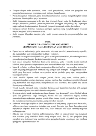 Tahapan-tahapan audit pemasaran, yaitu : audit pendahuluan, review dan pengujian atas
pengendalian manajemen perusahaan, audit lanjutan, dan pelaporan.
Proses manajemen pemasaran, yaitu :menentukan konsumen sasaran, mengembangkan bauran
pemasaran, dan mengelola upaya pemasaran.
Audit lingkungan pemasaran terdiri atas dua kelompok besar, yaitu: (a) lingkungan mikro,
meliputi perusahaan, pemasok, perantara pemasaran, pelanggan, dan pesaing. (b) Lingkungan
makro meliputi lingkungan alam, demografi, ekonomi, teeknologi, politik, dan budaya.
Kebijakan saluran distribusi merupakan jaringan organisasi yang menghubungkan produsen
dengan pengguna akhir (konsumen) akhir.
Audit program dibedakan atas dua, yaitu : audit program utama dan program tambahan atau
pembantu.

                               BAB XI
                MENYUSUN LAPORAN AUDIT MANAJEMEN
             (KOMUNIKASI HASIL PENUGASAN YANG EFEKTIF )

Tujuan laporan audit ada tiga, yaitu: mentransfer informasi, memberi persuasi (mempengaruhi),
dan mendapatkan hasil/ menghasilkan tindakan ( response).
Hambatan dalam penulisan laporan audit, yaitu: waktu penulisan terbatas, kecenderungan untuk
menunda penulisan laporan, dan keinginan untuk menulis sempurna.
Kiat sukses mengatasi hambatan dalam pola penulisan, yaitu : bersedia (siap) membuat
kesalaan, bereksperimen dengan menulis; dan menulis laporan sejak fase awal pemeriksaan.
Menarik perhatian pembaca dapat menggunakan kiat-kiat berikut : mengungkap kesimpulan
secara langsung; menggunakan pembuka yang kongkrit dan deskriptif ; menggunakan istilah-
istilah yang dimengerti pembaca; menggunakan variasi pembuka yang tepat; menggunakan
heading dan format.
Untuk menulis laporan audit dengan jumlah rincian yang tepat, auditor perlu :
mempertimbangkan pembaca dan tujuan laporan; merekap data pendukung; memilih informasi
yang bermanfaat dan meyakinkan; memperhatikan nilai informasi; dan sajikan data dalam
format yang mudah dibaca
Teknik menulis persuasif, yaitu : masalah dijelaskan dan kuantifisir; tunjukan efek dengan
kacamataa manajemen; dan atasi keberatan manajemen.
Beberapa prinsip untuk membantu penyiapan laporan yang konstruktif, yaitu : hindari bahasa
opini dan generalisasi tanpa dukungan; hindari kata-kata berkonotasi negatif; hindari
generalisasi tanpa dukungan; gagasan positif dalam bahasa positif; perspektif yang seimbang;
dan menekankan manfaat, rekomendasi, dan pemecahan masalah.
Simpulan audit dapat digunakan untuk mengemukakan arti penting (signifikansi) hasil audit,
sehingga membantu menemukan tindakan yang sesuai. Simpulan juga dapat digunakan untuk
menjelaskan implikasi bisnis dari hasil audit, yakni implikasi hasil audit terhaddap kegiatan
usaha organisasi.
Ada dua cara penyajian pelaporan audit manajemen, yakni: (a) cara penyajian yang mengikuti
arus informasi yang diperoleh dalam setiap tahapan audit, dan (b) cara penyajian yang
mengikuti arus informasi yang menitikberatkan penyajian kepada kepentingan para pembaca
(pengguna) laporan hasil audit ini.
 