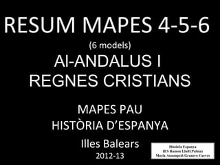 RESUM MAPES 4-5-6
         (6 models)
    Al-ANDALUS I
  REGNES CRISTIANS
        MAPES PAU
    HISTÒRIA D’ESPANYA
        Illes Balears          Història Espanya
                           IES Ramon Llull (Palma)
           2012-13      Maria Assumpció Granero Cueves
 