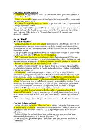3
Conclusions de la 3a meditació
• Déu existeix, i així garanteix la veritat del coneixement humà quan copsa les idees de
manera clara i distinta.
• Déu no és enganyador, ja que posseeix totes les perfeccions imaginables i enganyar és
una mancança o imperfecció.
• Així podem fiar-nos del nostre coneixement, ja que hem estat creats, d’alguna manera,
a imatge i semblança de Déu.
• Del jo (2a meditació) hem passat a Déu (3a meditació), però és Déu qui garanteix la
idea del jo: l’ordre del descobriment descansa en l’ordre de la realitat (ordre ontològic).
Per a Descartes, de l’existència de Déu depèn la comprensió de les coses més
elementals de la vida.
4a meditació
Del veritable i del fals
• Què podem, doncs, conèixer amb certesa? Com separar el veritable dels fals? “Hi ha
molt poques coses que hom conegui amb certesa de les coses corporals, que n’hi ha
moltes més que ens són conegudes respecte de l’esperit humà, i encara moltes més del
mateix Déu” (143).
• Com que en Déu no es pot trobar ni feblesa ni malícia, quan utilitzem el nostre poder
de jutjar, que hem rebut de Déu, no ens podem enganyar.
• Però l’experiència mostra que cometem molts errors. Per què passa això? Com que
som un ésser entremig entre Déu i el no-res, la nostra natura és feble i limitada, car està
exposada a moltes mancances: “m’equivoco perquè la potència que Déu m’ha donat per
a discernir el veritable del fals no és en mi infinita.” (145)
• Per això no podem comprendre per què Déu fa el que fa. I, com que el poder de Déu
és infinit, és lògic pensar que Déu ha produït moltes altres coses a part de mi i de la idea
d’Ell que ha deixat en mi.
• Què és l’error? “No és una pura negació, és a dir, no és pas el simple defecte o
mancança d’alguna perfecció que no m’és donada, sinó més aviat una privació d’algun
coneixement que sembla que hauria de posseir.” (ib.) Per tant, els errors es produeixen
en mi pel concurs de dues causes: 1) el meu enteniment finit, i 2) la meva voluntat
infinita. En l’enteniment en si, no hi ha mai cap error, tot i que és finit i limitat. Però la
voluntat no està tancada per cap límit: és la cosa més gran i més perfecta que hi ha en
mi. I és més extensa que l’enteniment. Per aquesta voluntat duc en mi la imatge i
semblança de Déu, ja que no la constreny cap força exterior.
• L’error procedeix, doncs, d’un mal ús del lliure albir, d’una mala aplicació de la
voluntat a l’enteniment: “essent la voluntat molt més ampla i extensa que l’enteniment,
no la continc en els mateixos límits, sinó que l’estenc també a les coses que no entenc”
(149).
• Així triem el mal pel bé, o el fals pel cert. L’error es troba en el judici de la voluntat.
Conclusió de la 4a meditació
• Volíem saber quin és l’origen dels nostres errors, per tal d’evitar-los. I ara sabem que
és la temeritat de la voluntat: “dono temeràriament el meu judici sobre les coses que no
concebo sinó amb obscuritat i confusió.” (152) Aquesta és la causa de les falsedats i
dels errors.
• O sigui: oblidem “la resolució de no jutjar mai de cap cosa sense concebre-la tan
clarament i distintament que no la pogués oblidar mai.” (ib.)
• Si no l’oblidéssim, podríem adquirir l’hàbit de no errar gens, ajustant la voluntat a
l’enteniment.
 