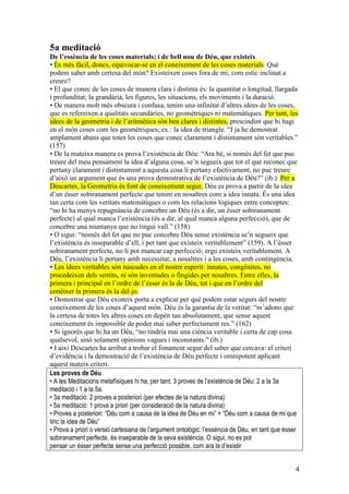 4
5a meditació
De l’essència de les coses materials; i de bell nou de Déu, que existeix
• És més fàcil, doncs, equivocar-se en el coneixement de les coses materials. Què
podem saber amb certesa del món? Existeixen coses fora de mi, com estic inclinat a
creure?
• El que conec de les coses de manera clara i distinta és: la quantitat o longitud, llargada
i profunditat; la grandària, les figures, les situacions, els moviments i la duració.
• De manera molt més obscura i confusa, tenim una infinitat d’altres idees de les coses,
que es refereixen a qualitats secundàries, no geomètriques ni matemàtiques. Per tant, les
idees de la geometria i de l’aritmètica són ben clares i distintes, prescindint que hi hagi
en el món coses com les geomètriques; ex.: la idea de triangle. “I ja he demostrat
amplament abans que totes les coses que conec clarament i distintament són veritables.”
(157)
• De la mateixa manera es prova l’existència de Déu: “Ara bé, si només del fet que puc
treure del meu pensament la idea d’alguna cosa, se’n segueix que tot el que reconec que
pertany clarament i distintament a aquesta cosa li pertany efectivament, no puc treure
d’això un argument que és una prova demostrativa de l’existència de Déu?” (ib.) Per a
Descartes, la Geometria és font de coneixement segur. Déu es prova a partir de la idea
d’un ésser sobiranament perfecte que tenim en nosaltres com a idea innata. És una idea
tan certa com les veritats matemàtiques o com les relacions lògiques entre conceptes:
“no hi ha menys repugnància de concebre un Déu (és a dir, un ésser sobiranament
perfecte) al qual manca l’existència (és a dir, al qual manca alguna perfecció), que de
concebre una muntanya que no tingui vall.” (158)
• O sigui: “només del fet que no puc concebre Déu sense existència se’n segueix que
l’existència és inseparable d’ell, i per tant que existeix veritablement” (159). A l’ésser
sobiranament perfecte, no li pot mancar cap perfecció; ergo existeix veritablement. A
Déu, l’existència li pertany amb necessitat; a nosaltres i a les coses, amb contingència.
• Les idees veritables són nascudes en el nostre esperit: innates, congènites, no
procedeixen dels sentits, ni són inventades o fingides per nosaltres. Entre elles, la
primera i principal en l’ordre de l’ésser és la de Déu, tot i que en l’ordre del
conèixer la primera és la del jo.
• Demostrar que Déu existeix porta a explicar per què podem estar segurs del nostre
coneixement de les coses d’aquest món. Déu és la garantia de la veritat: “m’adono que
la certesa de totes les altres coses en depèn tan absolutament, que sense aquest
coneixement és impossible de poder mai saber perfectament res.” (162)
• Si ignorés que hi ha un Déu, “no tindria mai una ciència veritable i certa de cap cosa
qualsevol, sinó solament opinions vagues i inconstants.” (ib.)
• I així Descartes ha arribat a trobar el fonament segur del saber que cercava: el criteri
d’evidència i la demostració de l’existència de Déu perfecte i omnipotent aplicant
aquest mateix criteri.
Les proves de Déu
• A les Meditacions metafísiques hi ha, per tant, 3 proves de l’existència de Déu: 2 a la 3a
meditació i 1 a la 5a.
• 3a meditació: 2 proves a posteriori (per efectes de la natura divina)
• 5a meditació: 1 prova a priori (per consideració de la natura divina)
• Proves a posteriori: “Déu com a causa de la idea de Déu en mi” + “Déu com a causa de mi que
tinc la idea de Déu”
• Prova a priori o versió cartesiana de l’argument ontològic: l’essència de Déu, en tant que ésser
sobiranament perfecte, és inseparable de la seva existència. O sigui, no es pot
pensar un ésser perfecte sense una perfecció possible, com ara la d’existir
 
